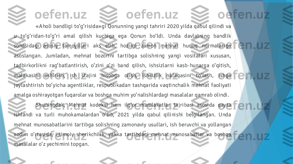 « Aholi  bandligi  to‘g‘ r isida» gi  Qonunning  yangi  tahr ir i  2020  y ilda  qabul  qilindi  va 
u  to‘g‘ r idan-to‘g‘ r i  amal  qilish  kuchiga  ega  Qonun  bo‘ ldi.  Unda  davlatning  bandlik 
sohasidagi  asosiy  tamoy illar i  aks  etib,  hozirgi  zamon  mehnat  huquq  normalar iga 
asoslangan.  Jumladan,  mehnat  bozor ini  tar tibga  solishning  yangi  vositalar i  xususan, 
tadbirkorlikni  rag‘ batlantir ish,  o‘ zini  o‘ zi  band  qilish,  ishsizlarni  kasb-hunarga  o‘qitish, 
malakasini  oshir ish,  ish  stajini  hisobga  olish,  ishsizlik  nafaqasini  to‘ lash,  ishga 
joylashtir ish  bo‘ y icha  agentliklar,  respublikadan  tashqar ida  vaqtinchalik  mehnat  faoliyati 
amalga oshirayotgan fuqarolar va boshqa muhim yo‘nalishlardagi masalalar qamrab olindi.
Shuningdek,  Mehnat  kodeksi  ham  ilg‘or  mamlakatlar  tajr ibasi  asosida  qay ta 
ishlandi  va  turli  muhokamalardan  o‘ tib,  2021  y ilda  qabul  qilinishi  belgilangan.  Unda 
mehnat  munosabatlar ini  tar tibga  solishning  zamonavi y  usullar i,  ish  beruvchi  va  yollangan 
xodim  o‘ r tasida,  ijtimoiy  sher ikchilik,  yakka  tar tibdagi  mehnat  munosabatlar  va  boshqa 
masalalar o‘ z yechimini topgan.                 