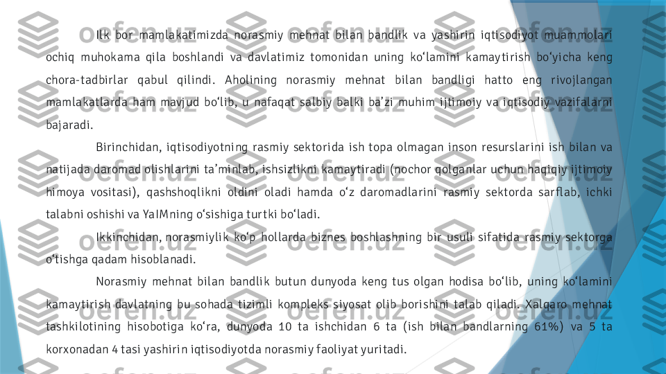 Ilk  bor  mamlakatimizda  norasmiy  mehnat  bilan  bandlik  va  yashir in  iqtisodiyot  muammolar i 
ochiq  muhokama  qila  boshlandi  va  davlatimiz  tomonidan  uning  ko‘ lamini  kamay tir ish  bo‘ y icha  keng 
chora-tadbirlar  qabul  qilindi.  Aholining  norasmiy  mehnat  bilan  bandligi  hatto  eng  r ivojlangan 
mamlakatlarda  ham  mavj ud  bo‘ lib,  u  nafaqat  salbiy  balki  ba’ zi  muhim  ijtimoiy  va  iqtisodiy  vazifalarni 
bajaradi.
Bir inchidan,  iqtisodiyotning  rasmiy  sektor ida  ish  topa  olmagan  inson  resurslar ini  ish  bilan  va 
natijada  daromad  olishlar ini  ta’minlab,  ishsizlikni  kamay tiradi  ( nochor  qolganlar  uchun  haqiqiy  ijtimoiy 
himoya  vositasi) ,  qashshoqlikni  oldini  oladi  hamda  o‘ z  daromadlar ini  rasmiy  sektorda  sar flab,  ichki 
talabni oshishi va YaIMning o‘sishiga tur tki bo‘ ladi.
Ikkinchidan, norasmiylik  ko‘p  hollarda  biznes  boshlashning  bir  usuli  sifatida  rasmiy  sektorga 
o‘ tishga qadam hisoblanadi.
Norasmiy  mehnat  bilan  bandlik  butun  dunyoda  keng  tus  olgan  hodisa  bo‘ lib,  uning  ko‘ lamini 
kamay tir ish  davlatning  bu  sohada  tizimli  kompleks  siyosat  olib  bor ishini  talab  qiladi.  Xalqaro  mehnat 
tashkilotining  hisobotiga  ko‘ ra,  dunyoda  10  ta  ishchidan  6  ta  ( ish  bilan  bandlarning  61% )   va  5  ta 
kor xonadan 4 tasi yashir in iqtisodiyotda norasmiy faoliyat yur itadi.                 