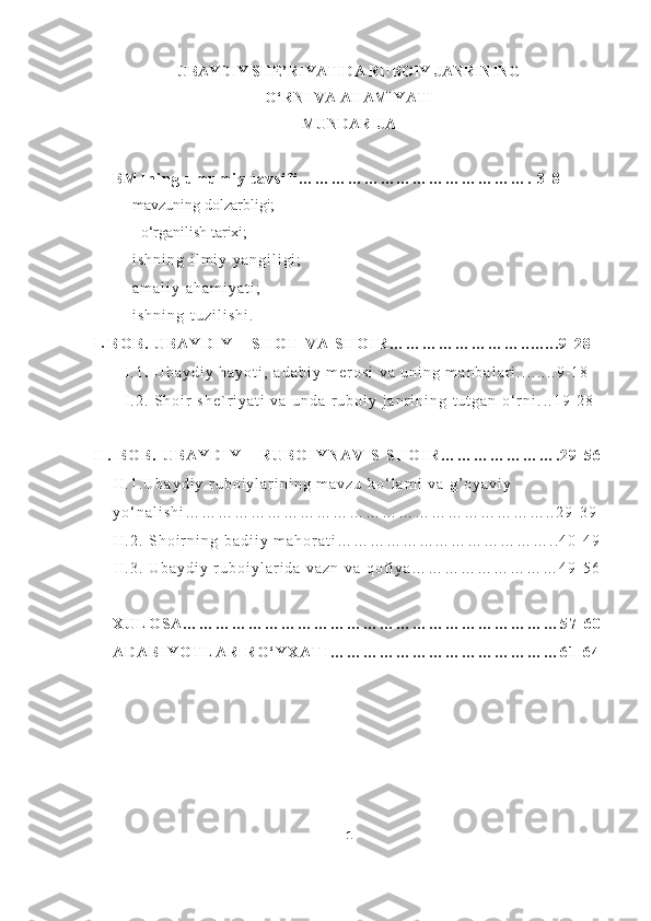 UBAYDIY SHE’RIYATIDA RUBOIY JANRINING
O‘RNI VA AHAMIYATI
MUNDARIJA
B M I n i n g   u m u m i y   t a v s i f i … … … … … … … … … … … … … … .   3 - 8
- mavzuning dolzarbligi;
-   o‘rganilish tarixi;
- i s h n i n g   i l m i y   y a n g i l i g i ;
- a m a l i y   a h a m i y a t i ;
-
i s h n i n g   t u z i l i s h i .
I .
B O B .   U B A Y D I Y   –   S H O H   V A   S H O I R … … … … … … … … . . . . . . . . 9 - 2 8
I . 1 .   U b a y d i y   h a y o t i ,   a d a b i y   m e r o s i   v a   u n i n g   m a n b a l a r i . . . . . . . . 9 - 1 8
I . 2 .   S h o i r   s h e ` r i y a t i   v a   u n d a   r u b o i y   j a n r i n i n g   t u t g a n   o ‘ r n i . . . 1 9 - 2 8
I I .   B O B .   U B A Y D I Y   –   R U B O I Y N A V I S   S H O I R … … … … … … … . 2 9 - 5 6
I I . 1 . U b a y d i y   r u b o i y l a r i n i n g   m a v z u   k o ‘ l a m i   v a   g ’ o y a v i y  
y o ‘ n a l i s h i … … … … … … … … … … … … … … … … … … … … … … . . 2 9 - 3 9
I I . 2 .   S h o i r n i n g   b a d i i y   m a h o r a t i … … … … … … … … … … … … … . . 4 0 - 4 9
I I . 3 .   U b a y d i y   r u b o i y l a r i d a   v a z n   v a   q o f i y a … … … … … … … … … 4 9 - 5 6
X U L O S A … … … … … … … … … … … … … … … … … … … … … … … 5 7 - 6 0
A D A B I Y O T L A R   R O ‘ Y X A T I … … … … … … … … … … … … … … 6 1 - 6 4
1 