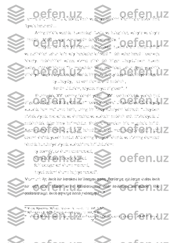 Hamma din, millat, mulk, davlat, sipoh va ra`iyatlar ishini shar`ning andozasi birla
faysala berur erdi…
Aning   tiriklik   vaqtida   Buxorodagi   fuzalo   va   bulag`olar,   xaloyiq   va   aloyiq
Hirotdin – Mirzo Husayn zamonasidin darak berur erdi». 1 6
 “Ubaydulloxon balo - yu ofatlarni daf` qiluvchi Buxoro shahri obodonchiligi
va qurilishlari uchun ko‘p sa`y-harakatlar ko‘rsatdi “- deb xabar beradi Hasanxoja
Nisoriy.   Podshohlikni   xalqqa   xizmat   qilish   deb   bilgan   Ubaydulloxon   Buxoro
taxtiga   o‘tirishi   bilanoq   “bu   mansabdan   xalq,   mamlakat   uchun   faqat   yaxshilik
qilish yo‘lidagina foydalanajagi haqida bir g`azalda quyidagi maqta`-baytni bitgan:
             Ey Ubaydiy, Haq seni olamda qildi podshoh ,
              Sendin uldurkim, raiyatqa rioyat qilg`asen” . 1 7
 
Shuningdek, XVI asrning ikkinchi yarmi – XVII asr boshlarida yashab ijod
qilgan ozarbayjonlik Sodiq Kitobdor “Taskirayi majma’ ul-havos” asarida Ubaydiy
xususida   ham   ma’lumot   berib,   uning   bir   forsiy   ruboiysini   keltiradi:   “Ubaydxon
o’zbek ziyoda rost saliqa va shoirtabiat va xushtab` podshoh erdi. O‘zbakiyada ul
podshohdek   daler   birov   bo ‘ lmabdur.   Shohi   jannatmakon   bila   muqobala   bo’ldi.
Agar   mag’lub   bo’ldi   va   illo   ko’p   bahodirlug’   qilib,   mardona   urush   qildi.   Tab’i
aqsomi she’rda yaxshi bordur. A’dosining kinoyasi ishorida va o’zining shamotati
isbotida bu ruboiysi ziyoda xushtab’ona bo’lubdurkim: 
         Ey qavmeki, az shumo atoe narasad,
         Naf’e ba faqiru benavoe narasad. 
         Sahl ast agar sari shumo meorand, 
         Boyad qadami shumo ba joye narasad”. 
Mazmuni:  Ey, hech bir barakasi bo’lmagan qavm, faqrlarga, ojizlarga sizdan hech
bir   naf   yo’q.   Undan   ko’ra   kallalaringizni   olib   tashlagan   ma’qulroq.   Toki
qadamlaringiz hech qayerga borib yetmagay!”. 1 8
16
 Мирза Мухаммад Хайдар .  Таърихи Рашиди q .– Т.: 1996. С -274 .
17
  Ҳайитметов А. Адабий меросимиз уфқлари. Т.: 1997, 24-бет .
18
 Шайхзода М. Тазкирачилик тарихидан // Навоийга арму ғон. (Мақолалар тўплами).  - Т.: 1968. 63-64-бетлар .
10 