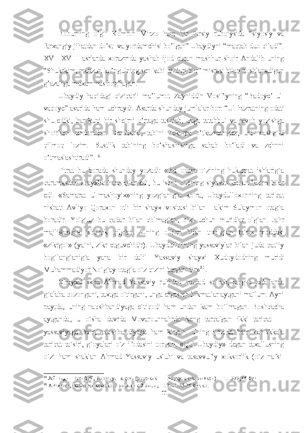 Boburning   o’gli   Komron   Mirzo   ham   bir   forsiy   ruboiysida   “siyosiy   va
farxangiy jihatdan do’st  va yordamchisi bo’lgan” Ubaydiyni “maqtab duo qiladi”.
XVII-XVIII   asrlarda   xorazmda   yashab   ijod   etgan   mashhur   shoir   Andalib   uning
“Shukrkim, mahzun ko’ngulning sen kabi dildori bor” misrasi bilan boshlanadigan
g’azaliga muxammas bog’lagan. 
Ubaydiy   haqidagi   qiziqarli   ma’lumot   Zayniddin   Vosifiyning   “Badoye’   ul-
vaqoye” asarida ham uchraydi. Asarda shunday jumlalar bor:  “Ul hazratning odati
shu   ediki,   har   kuni   bir   she`rni   o‘rtaga   tashlab,   unga   tatabbu`   va   javob   yozishga
shoirlarni   undardilar.   Derdilarki,   tab`ni   bekorga   o‘tkazmanglar,   uni   mashg`ul
qilmoq   lozim.   Sustlik   tab`ning   bo‘shashishiga   sabab   bo‘ladi   va   zehnni
o‘tmaslashtiradi” . 1 9
 
Fitrat   bu   borada   shunday   yozadi:   «Bu   odam   o`zining   hukumat   ishlarig`a
qaramasdan   shayxliq   ham   qilar   edi,   bu   ishni   o`zining   siyosati   uchun   lozim   bilar
edi.   «Samarat   ul-mashoyix»ning   yozg`anig`a   ko`ra,   Ubaydulloxonning   tariqat
nisbati   Avliyo   Qoraxon   otli   bir   shayx   vositasi   bilan   Hakim   Sulaymon   otag`a
boradir.   Yolg`uz   bu   qadar   bilan   qolmag`an,   o`zi   uchun   muridlar   olg`an.   Jahr
majlislarig`a   ishtirok   qilg`an.   Uning   o`limi   bilan   topilg`an   ta`rix   moddasi
«zikrgo`»   (ya`ni,   zikr   etguvchidir).   Ubaydullohning   yassaviylar   bilan   juda   qat`iy
bog`lang`anig`a   yana   bir   dalil   Yassaviy   shayxi   Xudoydodning   muridi
Muhammadiyor No`g`ay otag`a o`z qizini berganidir» 2 0
.
Ubaydulloxon   Ahmad   Yassaviy   ruhidan   madad   so`rab,   jang-u   jadallarda
g`alaba qozongani, taxtga o`tirgani, unga ergashib hikmatlar aytgani ma`lum. Ayni
paytda,   uning   naqshbandiyaga   e`tiqodi   ham   undan   kam   bo`lmagan.   Boshqacha
aytganda,   u   o`sha   davrda   Movarounnahrda   keng   tarqalgan   ikki   tariqat   —
yassaviyaga   h am,   naqshbandiyaga   ham   kirgan.   Uning   ijodida   ham   har   ikkala
tariqat   ta`siri,   g`oyalari   o`z   ifodasini   topgan.   «Qul   Ubaydiy»   degan   taxallusning
o`zi   ham   shaklan   Ahmad   Yassaviy   uslubi   va   tasavvufiy   xoksorlik   (o`z   nafsi-
19
 Зайниддин Восифий, Бадоеъ ул-вақоеъ (форсчадан  Н.Норқулов таржимаси) .   -  Т.: 1979, 46-бет
20
 А.Фитрат, Танланган асарлар. 3 жилдлик. 2-жилд, Т.: 2000. 35-36-бетлар.
11 