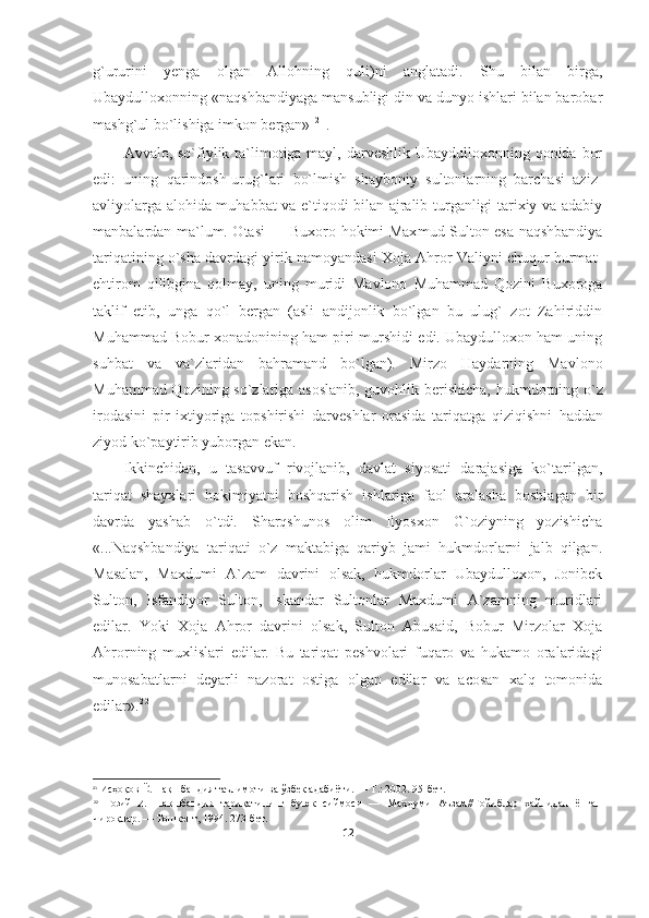 g`ururini   yenga   olgan   Allohning   quli)ni   anglatadi.   Shu   bilan   birga,
Ubaydulloxonning «naqshbandiyaga mansubligi din va dunyo ishlari bilan barobar
mashg`ul bo`lishiga imkon bergan»
  2 1
.
Avvalo, so`fiylik ta`limotiga mayl, darveshlik Ubaydulloxonning qonida bor
edi:   uning   qarindosh-urug`lari   bo`lmish   shayboniy   sultonlarning   barchasi   aziz-
avliyolarga alohida muhabbat va e`tiqodi bilan ajralib turganligi tarixiy va adabiy
manbalardan ma`lum. Otasi — Buxoro hokimi Max mud Sulton esa naqshbandiya
tariqatining o`sha davrdagi yirik namoyandasi Xoja Ahror Valiyni chuqur hurmat-
ehtirom   qilibgina   qolmay,   uning   muridi   Mavlono   Muhammad   Qozini   Buxoroga
taklif   etib,   unga   qo`l   bergan   (asli   andijonlik   bo`lgan   bu   ulug`   zot   Zahiriddin
Muhammad Bobur xonadonining ham piri-murshidi edi. Ubaydulloxon ham uning
suhbat   va   va`zlaridan   bahramand   bo`lgan).   Mirzo   Haydarning   Mavlono
Muhammad Qozining so`zlariga asoslanib, guvohlik berishicha,   hukmdorning o`z
irodasini   pir   ixtiyoriga   topshirishi   darveshlar   orasida   tariqatga   qiziqishni   h addan
ziyod ko`paytirib yuborgan ekan. 
Ikkinchidan,   u   tasavvuf   rivojlanib,   davlat   siyosati   darajasiga   ko`tarilgan,
tariqat   shayxlari   hokimiyatni   boshqarish   ishlariga   faol   aralasha   boshlagan   bir
davrda   yashab   o`tdi.   Sharqshunos   olim   Ilyosxon   G`oziyning   yozishicha
«...Naqshbandiya   tariqati   o`z   maktabiga   qariyb   jami   hukmdorlarni   jalb   qilgan.
Masalan,   Maxdumi   A`zam   davrini   olsak,   hukmdorlar   Ubaydulloxon,   Jonibek
Sulton,   Isfandiyor   Sulton,   Iskandar   Sultonlar   Maxdumi   A`zamning   muridlari
edilar.   Yoki   Xoja   Ahror   davrini   olsak,   Sulton   Abusaid,   Bobur   Mirzolar   Xoja
Ahrorning   muxlislari   edilar.   Bu   tariqat   peshvolari   fuqaro   va   hukamo   oralaridagi
munosabatlarni   deyarli   nazorat   ostiga   olgan   edilar   va   acosan   xalq   tomonida
edilar». 2 2
21
  Исҳоқов  Ё .  Нақшбандия таълимоти ва ўзбек адабиёти. — Т.: 2002. 95-бет.
22
  Fo зий   И .   Нақшбандия   тариқатининг   буюк   сиймоси   —   Мах думи   Аъзам//Ғойиблар   хайлидан   ёнган
чироқлар. — Тошкент, 1994. 273-бет.
12 