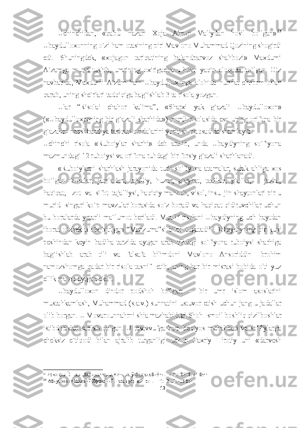 Uchinchidan,   «qabul   nazari   Xoja   Ahrori   Valiydan   hosil   bo`lgan» 2 3
Ubaydulloxonning o`zi ham otasining piri Mavlono Muhammad Qozining shogirdi
edi.   Shuningdek,   «xojagon   tariqatining   balandparvoz   shahbozi»   Maxdumi
A`zamga   murid   tushib,   umrining   oxirigacha   u   bilan   yaqin   aloqada   bo`lgan.   O`z
navbatida,   Maxdumi   A`zam   ham   Ubaydulloxonga   alohida   hurmat-ehtirom   bilan
qarab, uning she`rlari tadqiqiga bag`ishlab 3 ta risola yozgan. 
Ular   “Risolai   chahor   kalima”,   «Sharxi   yak   g`azali   Ubaydulloxon»
(«Ubaydulloxonning   bir   g`azali   sharhida»)   nomli   risolasida   esa   uning   orifona   bir
g`azalini naqshbandiya tariqati qoidalarini yoritish maqsadida sharhlaydi.
Uchinchi   risola   «Ruboiylar   sharhi»   deb   atalib,   unda   Ubaydiyning   so`fiyona
mazmundagi 12 ruboiy si va orifona ruhdagi bir forsiy g`azali sharhlanadi. 
«Ruboiylarni   sharhlash   jarayonida   turli   so`fiyona   atamalar,   suluk   ahliga   xos
bo`lgan   iboralar,   jumladan,   tajalliy,   huzur,   g`aybat,   taalluq,   g`aflat,       jazba,
haqiqat,   zot  va  sifot  tajalliysi,  haqiqiy mahbub, visol, insu  jin shaytonlari pir-u
murid   singari ko`p mavzular borasida so`z boradi va haqiqat qidiruvchilar uchun
bu   boralarda   yetarli   ma`lumot   beriladi.   Mualif   risolani   Ubaydiyning   uch   baytdan
iborat   o`zbek   tilida   bitilgan   “ Manzuma ” si   bilan   tugatadi 2 4
.   Ubaydiyning   bir   kuni
peshindan   keyin   badiha   tarzida   aytgan   arab   tilidagi   so`fiyona   ruboiysi   sharhiga
bag`ishlab   arab   tili   va   falsafa   bilimdoni   Mavlono   Ansoriddin   Ibrohim
namozshomga   qadar   bir   risola   tasnif     etib,   uning   har   bir   misrasi   bobida   olti   yuz
ellik ma`no aytgan ekan.
Ubaydulloxon   dindor   podshoh   bo‘lgan   –   bir   umr   islom   asoslarini
mustahkamlash,  Muhammad  (s.a.v.)  sunnatini  ustuvor  etish uchun  jang-u jadallar
olib borgan.  U Movarounnahrni shia mazhabidagi Shoh Ismoil boshliq qizilboshlar
istibdodidan   saqlab   qolgan.   U   tasavvufga   ham   beqiyos   muhabbati   va   so‘fiylarga
cheksiz   e`tiqodi   bilan   ajralib   turganligi   uchun   Faxriy   Hirotiy   uni   «darvesh
23
  Исҳоқов Ё .  Нақшбандия таълимоти ва ўзбек адабиёти. — Т.: 2002.  94-бет
24
 Абдул ҳаким Шаръий Жузжоний .  Тасаввуф ва инсон.  –  T . :    2001. 115-бет .
13 