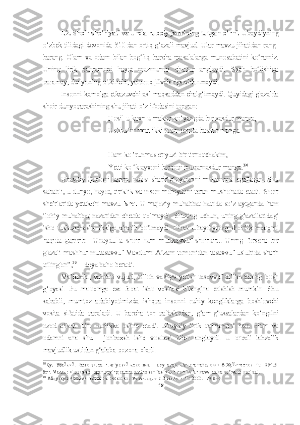 I.2. Shoir she’riyati va unda ruboiy janrining tutgan o‘rni.   Ubaydiyning
o‘zbek tilidagi devonida 310 dan ortiq g‘azali mavjud. Ular mavzu jihatidan rang-
barang.   Olam   va   odam   bilan   bog‘liq   barcha   masalalarga   munosabatini   ko‘ramiz.
Uning   lirik   qahramoni   hayot   mazmunini   chuqur   anglaydi.   Shoh   bo‘lishiga
qaramay, dunyoning o'tkinchi, yaltiroq jilvalariga aldanmaydi.
Insonni kamolga etkazuvchi asl maqsaddan chalg‘imaydi. Quyidagi g'azalda
shoir dunyoqarashining shu jihati o‘z ifodasini topgan:                            
                           Hosil-u kavn - u makon ko‘yungda bir xasdur manga,
                           Ushbu himmat ikki olam ichida basdur manga.
                           
                           Ham kо ‘runmas er yuzi bir tirnoqchakim,
                           Yetti kо ‘k ayvoni bir toqi muqarnasdur manga. 28
 
Ubaydiy Qur’oni karim, hadisi sharif g‘oyalarini mukammal egallagan. Shu
sababli, u dunyo, hayot, tiriklik va inson mohiyatini teran mushohada etadi. Shoir
she’rlarida yetakchi  mavzu   ishq.   U majoziy muhabbat  haqida so‘z  aytganda ham
ilohiy muhabbat  nazaridan chetda qolmaydi. Shuning uchun, uning g‘azallaridagi
ishq   tushunchasini   ikkiga   ajratib   bo‘lmaydi.   Fitrat   Ubaydiyning   shoirlik   maqomi
haqida   gapirib:   "Ubaydulla   shoir   ham   mutasavvuf   shoirdir...   Uning   forscha   bir
g'azali   mashhur   mutasavvuf   Maxdumi   A’zam   tomonidan   tasavvuf   uslubida   sharh
qiling'on”, 29
  - deya baho beradi.
Ma’lumki,   vahdati   vujud,   Olloh   vasliga   yetish   tasavvuf   ta’limotining   bosh
g‘oyasi.   Bu   maqomga   esa   faqat   ishq   vositasi   bilangina   erishish   mumkin.   Shu
sababli,   mumtoz   adabiyotimizda   ishqqa   insonni   ruhiy   kengliklarga   boshlovchi
vosita   sifatida   qaraladi.   U   barcha   tor   qafaslardan,   g‘am-g‘ussalardan   ko‘ngilni
ozod   qiladi.   Uni   hurlikka   oshno   etadi.   Ubaydiy   lirik   qahramoni   ham   olam   va
odamni   ana   shu   -   jonbaxsh   ishq   vositasi   bilan   anglaydi.   U   orqali   lahzalik
mavjudlik ustidan g‘alaba qozona oladi:
28
Қул Убайдий. Вафо қилсанг. «Туркий девон»дан намуналар. Нашрга таёрловчи А.Ҳайитметов -Т.: 1994.5-
бет. Mazkur kitobdan olingan keying parchalarning sahifasi kitob nomi bilan qavs ichida ko‘rsatib boriladi.
29
 Абдурауф Фитрат. Танланган асарлар. Уч жилддлик .2-жилд. – Т.: 2000. 178- бет .
18 