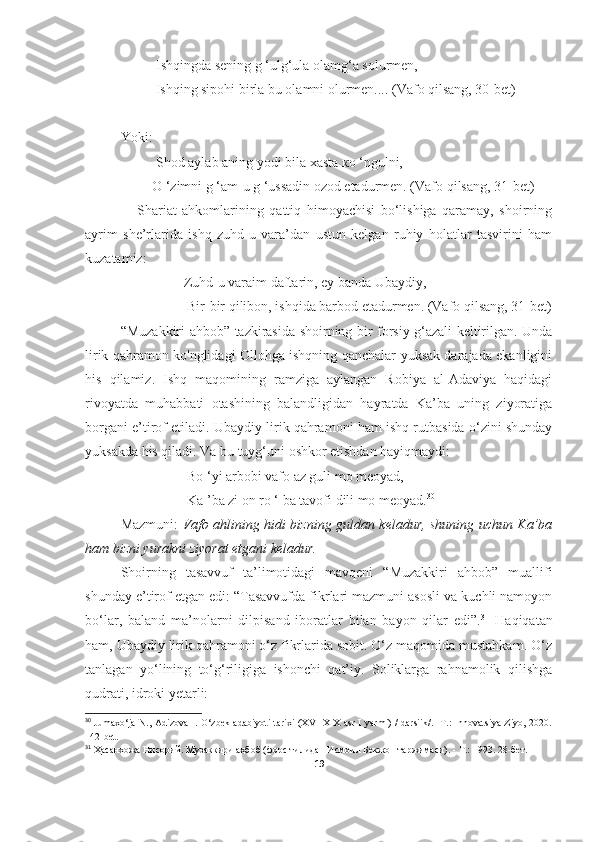     Ishqingda sening g ‘ulg‘ula olamg‘a solurmen,
          Ishqing sipohi birla bu olamni olurmen.... (Vafo qilsang, 30-bet)
Yoki:
      Shod aylab aning yodi bila xasta ко ‘ngulni,
         О ‘zimni g ‘am-u g ‘ussadin ozod etadurmen. (Vafo qilsang, 31-bet)
      Shariat   ahkomlarining   qattiq   himoyachisi   bo‘lishiga   qaramay,   shoirning
ayrim   she’rlarida   ishq   zuhd-u   vara’dan   ustun   kelgan   ruhiy   holatlar   tasvirini   ham
kuzatamiz:
                  Zuhd-u varaim daftarin, ey banda Ubaydiy,
                   Bir-bir qilibon, ishqida barbod etadurmen. (Vafo qilsang, 31-bet)
“Muzakkiri ahbob” tazkirasida shoirning bir forsiy g‘azali keltirilgan. Unda
lirik qahramon ko'nglidagi Ollohga ishqning qanchalar yuksak darajada ekanligini
his   qilamiz.   Ishq   maqomining   ramziga   aylangan   Robiya   al-Adaviya   haqidagi
rivoyatda   muhabbati   otashining   balandligidan   hayratda   Ka’ba   uning   ziyoratiga
borgani e’tirof etiladi. Ubaydiy lirik qahramoni ham ishq rutbasida o‘zini shunday
yuksakda his qiladi. Va bu tuyg‘uni oshkor etishdan hayiqmaydi:
                   Bo ‘yi arbobi vafo az guli mo meoyad,
                   Ka ’ba zi on ro ‘ ba tavofi dili mo meoyad. 30
    
Mazmuni:   Vafo ahlining hidi bizning guldan keladur, shuning uchun Ka’ba
ham bizni yurakni ziyorat etgani keladur.
Shoirning   tasavvuf   ta’limotidagi   mavqeni   “Muzakkiri   ahbob”   muallifi
shunday e’tirof etgan edi: “Tasаvvufda fikrlari mazmuni asosli va kuchli namoyon
bo‘lar,   baland   ma’nolarni   dilpisand   iboratlar   bilan   bayon   qilar   edi”. 31
  Haqiqatan
ham, Ubaydiy lirik qahramoni o‘z fikrlarida sobit. O‘z maqomida mustahkam. O‘z
tanlagan   yo‘lining   to‘g‘riligiga   ishonchi   qat’iy.   Soliklarga   rahnamolik   qilishga
qudrati, idroki yetarli:
30
  Jumaxo‘ja N., Adizova I. O‘zbek adabiyoti tarixi (XVI-XIX asr I yarmi) / darsiik/. -T.: Innovatsiya-Ziyo, 2020.
1 42 -bet.
31
  Ҳасанхожа Нисорий. Музаккири аҳбоб (форс тилидан Исмоил Бекжон таржимаси). - Т.: 1993 . 28-бет.
19 