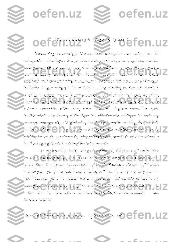 Bitiruv malakaviy ishining umumiy tavsifi
Mavzuning   dolzarbligi.   Mustaqilli kka   erishganimizdan   so‘ng   har   bir
sohaga   e’tibor   kuchaydi.   Shu   jumladan   adabiyot   sohasiga   ham,   ayniqsa,   mumtoz
adabiyotga,   mumtoz   adabiyotdagi   shoir-u   yozuvchilarning   hayoti   va   faoliyatiga,
ularning   adabiy   merosiga   bo‘lgan   e’tibor   tobora   ortib   bordi.   O‘zbek   mumtoz
adabiyoti   ma'naviyatimizning   mustahkam   ildizlaridan   biri   desak   yanglishmagan
bo‘lamiz.   O‘tgan   ming   yil   davomida   ijod   qilingan   badiiy   asarlar:   turli   janrdagi
she'rlar,   dostonlar,   masnaviylarning   zamirida   ajdodlarimizning   hayot   va   o‘lim,
olam va odam, iymon va e'tiqod haqidagi qat'iy xulosalari aks etgan. Bu xulosalar
axborot   zamonida   sokin   qalb,   teran   tafakkur,   ulug‘vor   maqsadlar   egasi
bo‘lishimizda   o‘ta   ahamiyatlidir.   Agar   biz   ajdodlarimiz   qoldirgan   bu   ma'naviy
merosga   tayanmasak,   o‘zligimizni   yo‘qotib,   ayni   paytda   moddiy   rivojlanishda
bo‘lgan   turli   millatlarning   ta'siriga   tushib   qolishimiz   mumkin.   Demak,   mumtoz
adabiyotimizni chuqur o‘rganish, uning an’analaridan, yaratilish tarixidan xabardor
bo‘lish bugungi kunda har doimgidan ko‘ra zarurdir.
                     Har qanday millat borki, uning adabiy merosi, o‘ziga xos urf-odatlari shu
xalqning   ma'naviy   ehtiyojlarini   qondirishga   hamda   saviyasini   oshirishga   xizmat
qiladi. Zero, O’zbekiston Respublikasining birinchi Prezidenti o‘zlarining “Yuksak
ma'naviyat   –   yengilmas   kuch”   asarlarida   bejiz:   “Insonni,   uning   ma'naviy   olamini
kashf   etadigan   yana   bir   qudratli   vosita   borki,   u   ham   bo‘lsa,   so‘z   san'ati,   badiiy
adabiyotdir. Badiiy adabiyotning insonshunoslik deb, shoir va yozuvchilarning esa
inson   ruhining   muhandislari,   deb   ta’riflanishi   bejis   emas,   albatta”, 1
  -   deb
ta’kidlamaganlar.
1
Каримов  B.A . Юксак маънавият  – енгилмас куч.  – Т.: Маънавият, 2008. – Б.86.
2 