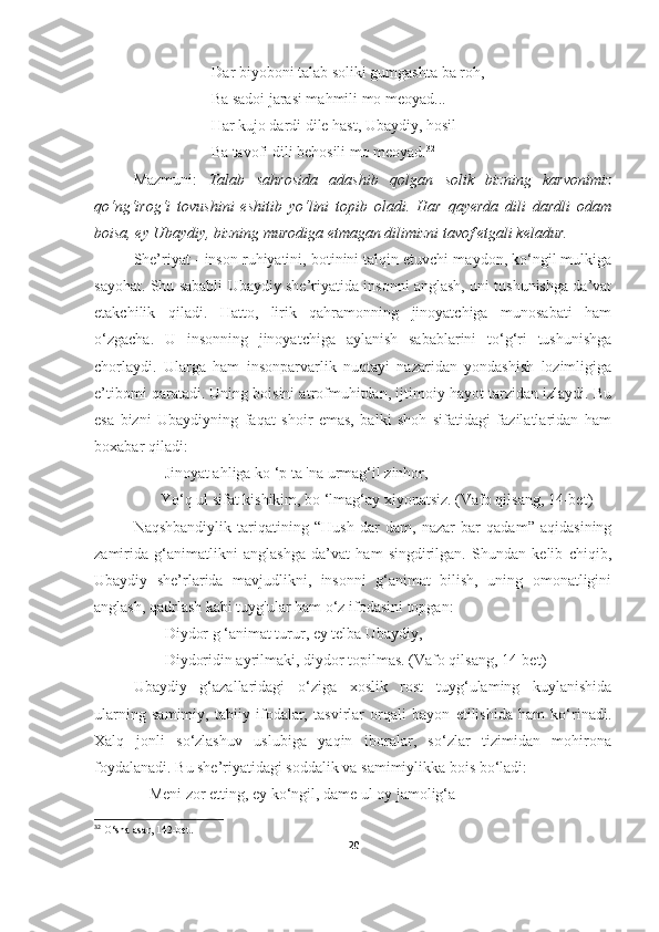                    Dar biyoboni talab soliki gumgashta ba roh,
                    Ba sadoi jarasi mahmili mo meoyad...
                    Har kujo dardi dile hast, Ubaydiy, hosil
                    Ba tavofi dili behosili mo meoyad. 32
 
Mazmuni:   Talab   sahrosida   adashib   qolgan   solik   bizning   karvonimiz
qo‘ng‘irog‘i   tovushini   eshitib   yo‘lini   topib   oladi.   Har   qayerda   dili   dardli   odam
boisa, ey Ubaydiy, bizning murodiga etmagan dilimizni tavof etgali keladur.
She’riyat - inson ruhiyatini, botinini talqin etuvchi maydon, ko‘ngil mulkiga
sayohat. Shu sababli Ubaydiy she’riyatida insonni anglash, uni tushunishga da’vat
etakchilik   qiladi.   Hatto,   lirik   qahramonning   jinoyatchiga   munosabati   ham
o‘zgacha.   U   insonning   jinoyatchiga   aylanish   sabablarini   to‘g‘ri   tushunishga
chorlaydi.   Ularga   ham   insonparvarlik   nuqtayi   nazaridan   yondashish   lozimligiga
e’tibomi qaratadi. Uning boisini atrofmuhitdan, ijtimoiy hayot tarzidan izlaydi. Bu
esa   bizni   Ubaydiyning   faqat   shoir   emas,   balki   shoh   sifatidagi   fazilatlaridan   ham
boxabar qiladi:
        Jinoyat ahliga kо ‘p ta 'na urmag‘il zinhor,
       Yo‘q ul sifat kishikim, bo ‘lmag‘ay xiyonatsiz. (Vafo qilsang, 14-bet)
Naqshbandiylik   tariqatining   “Hush   dar   dam,   nazar   bar   qadam”   aqidasining
zamirida   g‘animatlikni   anglashga   da’vat   ham   singdirilgan.   Shundan   kelib   chiqib,
Ubaydiy   she’rlarida   mavjudlikni,   insonni   g‘animat   bilish,   uning   omonatligini
anglash, qadrlash kabi tuyg'ular ham o‘z ifodasini topgan:                   
        Diydor g ‘animat turur, ey telba Ubaydiy,
        Diydoridin ayrilmaki, diydor topilmas. (Vafo qilsang, 14-bet)
Ubaydiy   g‘azallaridagi   o‘ziga   xoslik   rost   tuyg‘ulaming   kuylanishida
ularning   samimiy,   tabiiy   ifodalar,   tasvirlar   orqali   bayon   etilishida   ham   ko‘rinadi.
Xalq   jonli   so‘zlashuv   uslubiga   yaqin   iboralar,   so‘zlar   tizimidan   mohirona
foydalanadi. Bu she’riyatidagi soddalik va samimiylikka bois bo‘ladi: 
    Meni zor etting, ey kо‘ngil, dame ul oy jamolig‘a
32
 O‘sha asar, 142-bet.
20 