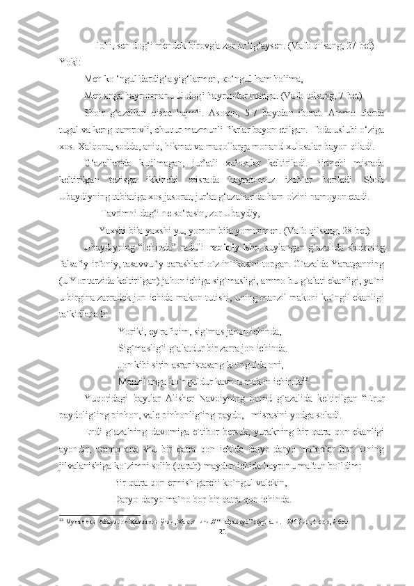     Ilohi, sen dog‘i mendek birovg'a zor bo‘lg‘aysen. (Vafo qilsang, 27-bet)
Yoki:
Men kо ‘ngul dardig‘a yig‘larmen, ко‘ngul ham holima,
Men anga hayronmanu ul dog'i hayrondur manga. (Vafo qilsang, 7-bet)
Shoir   g‘azallari   qisqa   hajmli.   Asosan,   5-7   baytdan   iborat.   Ammo   ularda
tugal va keng qamrovli, chuqur mazmunli fikrlar bayon etilgan. Ifoda uslubi o‘ziga
xos. Xalqona, sodda, aniq, hikmat va maqollarga monand xulosalar bayon qiladi.
G‘azallarida   kutilmagan,   jur’atli   xulosalar   keltiriladi.   Birinchi   misrada
keltirilgan   tezisga   ikkinchi   misrada   hayratomuz   izohlar   beriladi.   Shoh
Ubaydiyning tabiatiga xos jasorat, jur’at g‘azallarida ham o'zini namoyon etadi.
       Tavrimni dag‘i ne so‘rasin, zor Ubaydiy,
      Yaxshi bila yaxshi-yu, yomon bila yomonmen. (Vafo qilsang, 28-bet)  
Ubaydiyning   “Ichinda”   radifli   haqiqiy   ishq   kuylangan   g`azalida   shoir ning
falsafiy-irfoniy, tasavvufiy qarashlari o`z in`ikosini topgan. G`azalda Yaratganning
(u Yor tarzida keltirilgan) jahon ichiga sig`masligi, ammo bu g`alati ekanligi, ya`ni
u birgina zarradek jon ichida makon tutishi, uning manzil makoni ko`ngil ekanligi
ta`kidlanadi:
Yoriki, ey rafiqim, sig`mas jahon ichinda,
Sig`maslig`i g`alatdur bir zarra jon ichinda.
Jon kibi sirin asrar istasang ko`ngulda oni,
Manzil anga ko`nguldur kavn-u makon ichinda 3 3
.
Yuqoridagi   baytlar   Alisher   Navoiyning   hamd   g`azalida   keltirilgan   “Erur
paydolig`ing pinhon, vale pinhonlig`ing paydo, - misrasini yodga soladi.
Endi   g`azalning   davomiga   e`tibor   bersak,   yurakning   bir   qatra   qon   ekanligi
ayondir,   ammo   ana   shu   bir   qatra   qon   ichida   daryo-daryo   ma`nolar   bor.   Uning
jilvalanishiga ko`zimni solib (qarab) maydon ichida hayronu maftun bo`ldim:
Bir qatra qon ermish garchi ko`ngul valekin,
Daryo-daryo ma`no bor bir qatra qon ichinda.
33
 Муҳаммад Абдуллоҳ Ҳамзахон ўғли, Ҳақ ошиғи. //  “Тафаккур” журнали. 1996 йил, 4-сон, 9-бет .
21 