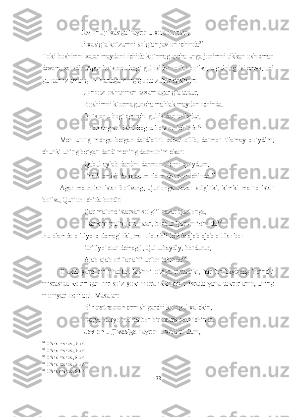 Javlonu jilvasiga hayronu vola o`ldum,
Jilvasig`a ko`zumni solg`an javlon ichinda 3 4
.
Toki boshimni xatar maydoni ichida ko`rmaguncha unga jonimni tikkan oshiqman
desam, xatodir. Agar bo`stonu bog` gul isidan to`lar bo`lsa, u gulning isi emas, uni
guldan izlamang. U Yaratganning gulda zuhur etishidir:
Jonbozi oshiqimen desam agar g`alatdur,
Boshimni k`ormaguncha mahlak maydon ichinda.
Bo`stonu bog` agarchi gul isidan to`ladur,
Tobmang ani isini bog`u bo`ston ichinda 3 5
.
Men   uning   menga   bergan   dardlarini   qabul   qilib,   darmon   tilamay   qo`ydim,
chunki uning bergan dardi mening darmonim ekan:
Qabul aylab dardini darmon tilarni qo`ydum,
Dardi emish darmonim doim darmon ichinda. 36
 
Agar   ma`nolar   istar   bo`lsang,   Qur`onga   nazar   solginki,   kimki   ma`no   istar
bo`lsa, Qur`on ichida bordir:
Gar ma`one istarsan solg`il nazar Qur`onga,
Har kim ma`nokim istar, bordur Qur`on ichinda 3 7
.
Bu olamda orif yo`q demaginki, ma`rifat ahli ichida ajab-ajab oriflar bor:
Orif yo`qtur demagil, Qul Ubaydiy, bordurur,
Ajab-ajab oriflar ahli urfon ichinda 3 8
.
G`azal   yana   bir   jihatdan   kishini   o`ziga   tortadiki,   har   bir   baytning   birinchi
misrasida   keltirilgan   bir   so`z   yoki   ibora  ikkinchi   misrada  yana   takrorlanib,   uning
mohiyati ochiladi. Masalan:
Bir qatra qon  ermish garchi ko`ngul valekin,
Daryo-daryo ma`no bor bir  qatra qon  ichinda.
Javlon-u jilvasiga  hayron-u vola o`ldum,
34
  O‘sha manba , 9- bet.
35
  O‘sha manba , 9- bet.
36
  O‘sha manba , 9- bet.
37
  O‘sha manba , 9- bet.
38
 O‘sha manba, 9-bet.
22 