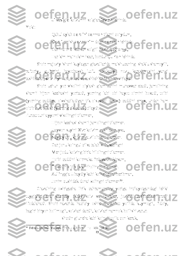 Jilvasig`a  ko`zumni solg`an  javlon  ichinda.
Yoki:
Qabul aylab  dardini   darmon  tilarni qo`ydum,
Dardi  emish  darmonim  doim  darmon  ichinda.
Gar ma`one istarsan solg`il nazar  Qur`onga,
Har kim ma`nokim istar, bordur  Qur`on  ichinda.
Shoir  majoziy ishqni kuylagan g`azallarida  ma`shuqaning  shaklu shamoyili,
raftoriyu   guftorini,   hayotbaxsh   lutfu   nazokatiyu   nozu   karashmasini   yangi
tashbehlar, so`z o`yinlari, ibora va tashbehlar bilan tasvirlaydi.  
Shoir   uchun   yor   visolini   o`ylash   g`am   tunini   munavvar   etadi,   jamolining
sham`i   hijron   kechasini   yoritadi,   yorning   labi   obi   hayot   o`rnini   bosadi,   to`bi
(yorning   qaddiga   o`xshatiladigan   tik   o`suvchi   daraxt)   qaddini   emas,   undan   ham
o`tib toza niholi (yorning tik qaddi) tilaydi:
Furqat tuni ayyomi visolingni tilarmen,
Hijron kechasi sham`i jamolingni tilarmen.
Hayvon suyini Xizr ko`zim qoshida quysa,
Naylay ani, ko`zimga zilolingni tilarmen.
Gar jonu ko`ngul qilsa talab xolu xatingni
Men jodu ko`zing birla hilolingni tilarmen.
To`bi qaddini ko`rmaka firdavs aro kirsam,
To`bidin o`tib toza niholingni tilarmen.
Zulfingg`a Ubaydiy kabi ko`nglumni beribman,
Jonim qushidek donai xolingni tilarmen 3 9
.
G`azalning   oxirigacha   lirik   qahramonning   yoriga   intilayotgandagi   ichki
tuyg`ulari   ana   shunday   oddiy   so`z   va   iboralar,   jozibali   tashbehlar   orqali
ifodalanadi.   Shoir   nazarida   haqiqiy   oshiq   muhabbat   yo`lida   kuymog`i,   fidoiy,
bag`ri biryon bo`lmog`i, so`zlari dardli, ko`zlari namnok bo`lishi zarur:
Ishqdin g`uncha kabi ko`ngli to`la qon kerak,
39
 Ўзбек адабиёти. Мажмуа. 4 томлик, 3-том.   -  Т.:  1959. 152-бет .
23 