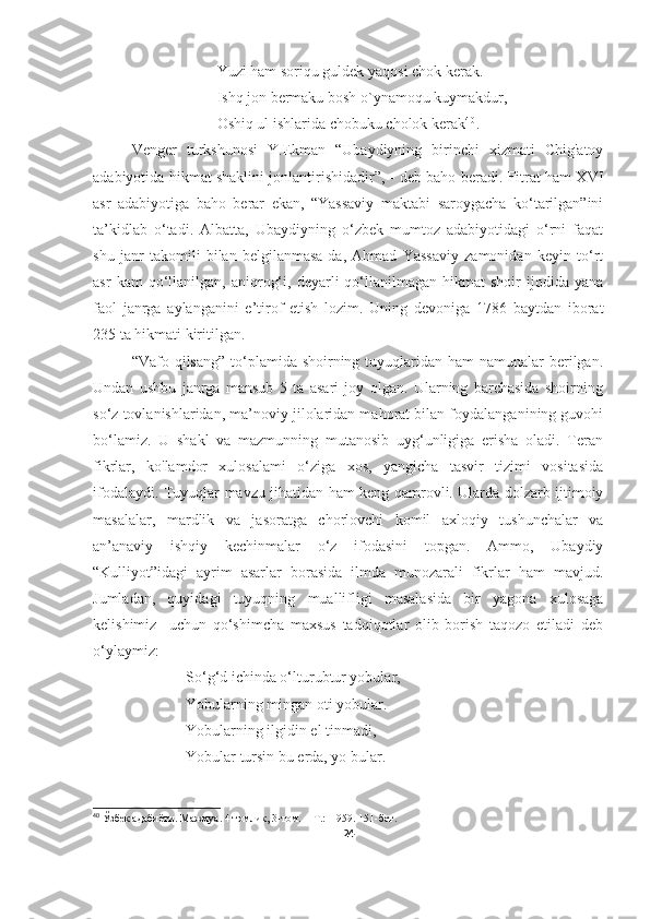 Yuzi ham soriqu guldek yaqosi chok kerak.
Ishq jon bermaku bosh o`ynamoqu kuymakdur,
Oshiq ul ishlarida chobuku cholok kerak 4 0
.
Venger   turkshunosi   Y.Ekman   “Ubaydiyning   birinchi   xizmati   Chig'atoy
adabiyotida hikmat shaklini jonlantirishidadir”, - deb baho beradi. Fitrat ham XVI
asr   adabiyotiga   baho   berar   ekan,   “Yassaviy   maktabi   saroygacha   ko‘tarilgan”ini
ta’kidlab   o‘tadi.   Albatta,   Ubaydiyning   o‘zbek   mumtoz   adabiyotidagi   o‘rni   faqat
shu   janr   takomili   bilan   belgilanmasa-da,   Ahmad   Yassaviy   zamonidan   keyin   to‘rt
asr   kam   qo‘llanilgan,  aniqrog‘i,   deyarli   qo‘llanilmagan   hikmat   shoir   ijodida   yana
faol   janrga   aylanganini   e’tirof   etish   lozim.   Uning   devoniga   1786   baytdan   iborat
235 ta hikmati kiritilgan.
“Vafo qilsang” to‘plamida shoirning tuyuqlaridan  ham  namunalar  berilgan.
Undan   ushbu   janrga   mansub   5   ta   asari   joy   olgan.   Ularning   barchasida   shoirning
so‘z tovlanishlaridan, ma’noviy jilolaridan mahorat bilan foydalanganining guvohi
bo‘lamiz.   U   shakl   va   mazmunning   mutanosib   uyg‘unligiga   erisha   oladi.   Teran
fikrlar,   ko'lamdor   xulosalami   o‘ziga   xos,   yangicha   tasvir   tizimi   vositasida
ifodalaydi. Tuyuqlar mavzu jihatidan ham keng qamrovli. Ularda dolzarb ijtimoiy
masalalar,   mardlik   va   jasoratga   chorlovchi   komil   axloqiy   tushunchalar   va
an’anaviy   ishqiy   kechinmalar   o‘z   ifodasini   topgan.   Ammo,   Ubaydiy
“Kulliyot”idagi   ayrim   asarlar   borasida   ilmda   munozarali   fikrlar   ham   mavjud.
Jumladan,   quyidagi   tuyuqning   muallifligi   masalasida   bir   yagona   xulosaga
kelishimiz     uchun   qo‘shimcha   maxsus   tadqiqotlar   olib   borish   taqozo   etiladi   deb
o‘ylaymiz:
So‘g‘d ichinda o‘lturubtur yobular,
Yobularning mingan oti yobular.
Yobularning ilgidin el tinmadi,
Yobular tursin bu erda, yo bular.
40
 Ўзбек адабиёти. Мажмуа. 4 томлик, 3-том.   -  Т.:  1959. 15 1 -бет .
24 