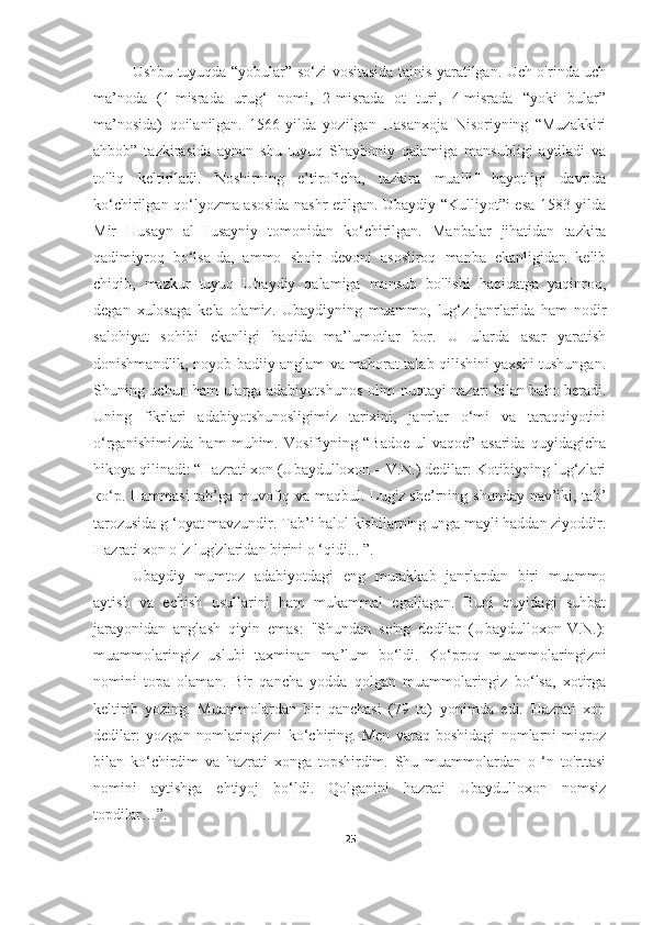 Ushbu tuyuqda “yobular” so‘zi vositasida tajnis yaratilgan. Uch o'rinda uch
ma’noda   (1-misrada   urug‘   nomi,   2-misrada   ot   turi,   4-misrada   “yoki   bular”
ma’nosida)   qoilanilgan.   1566-yilda   yozilgan   Hasanxoja   Nisoriyning   “Muzakkiri
ahbob”   tazkirasida   aynan   shu   tuyuq   Shayboniy   qalamiga   mansubligi   aytiladi   va
to'liq   keltiriladi.   Noshirning   e’tiroficha,   tazkira   muallif   hayotligi   davrida
ko‘chirilgan qo‘lyozma asosida nashr etilgan. Ubaydiy “Kulliyot”i esa 1583-yilda
Mir   Husayn   al-Husayniy   tomonidan   ko‘chirilgan.   Manbalar   jihatidan   tazkira
qadimiyroq   bo‘lsa-da,   ammo   shoir   devoni   asosliroq   manba   ekanligidan   kelib
chiqib,   mazkur   tuyuq   Ubaydiy   qalamiga   mansub   bo'lishi   haqiqatga   yaqinroq,
degan   xulosaga   kela   olamiz.   Ubaydiyning   muammo,   lug‘z   janrlarida   ham   nodir
salohiyat   sohibi   ekanligi   haqida   ma’lumotlar   bor.   U   ularda   asar   yaratish
donishmandlik, noyob badiiy anglam va mahorat talab qilishini yaxshi tushungan.
Shuning uchun ham ularga adabiyotshunos olim nuqtayi nazari bilan baho beradi.
Uning   fikrlari   adabiyotshunosligimiz   tarixini,   janrlar   o‘mi   va   taraqqiyotini
o‘rganishimizda   ham   muhim.   Vosifiyning   “Badoe   ul-vaqoe”   asarida   quyidagicha
hikoya qilinadi: “Hazrati xon (Ubaydulloxon – V.N.) dedilar: Kotibiyning lug‘zlari
ко‘p. Hammasi  tab’ga muvofiq va maqbul. Lug'z she’rning shunday nav’iki, tab’
tarozusida g ‘oyat mavzundir. Tab’i halol kishilarning unga mayli haddan ziyoddir.
Hazrati xon о 'z lug'zlaridan birini о ‘qidi... ”.
Ubaydiy   mumtoz   adabiyotdagi   eng   murakkab   janrlardan   biri   muammo
aytish   va   echish   usullarini   ham   mukammal   egallagan.   Buni   quyidagi   suhbat
jarayonidan   anglash   qiyin   emas:   "Shundan   so'ng   dedilar   (Ubaydulloxon-V.N.):
muammolaringiz   uslubi   taxminan   ma’lum   bo‘ldi.   Ko‘proq   muammolaringizni
nomini   topa   olaman.   Bir   qancha   yodda   qolgan   muammolaringiz   bo‘lsa,   xotirga
keltirib   yozing.   Muammolardan   bir   qanchasi   (79   ta)   yonimda   edi.   Hazrati   xon
dedilar:   yozgan   nomlaringizni   ko‘chiring.   Men   varaq   boshidagi   nomlarni   miqroz
bilan   ko‘chirdim   va   hazrati   xonga   topshirdim.   Shu   muammolardan   o   ‘n   to'rttasi
nomini   aytishga   ehtiyoj   bo‘ldi.   Qolganini   hazrati   Ubaydulloxon   nomsiz
topdilar…”.            
25 