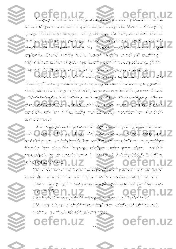             Ubaydiy ko‘p shoirlarni o‘ziga ustoz deb bilgan, ularning asarlarini mutolaa
qilib,   she’riyat   sir-u   sinoatini   o‘rganib   borgan.   U,   ayniqsa,   Mavlono   Kotibiyning
ijodiga   ehtirom   bilan   qaragan.     Uning   asarlariga   o‘zi   ham,   zamondosh   shoirlari
ham   naziralar,   taxmislar   yozishgan.   Bundan   Ubaydiyning   she’riyatni,   uning   ko‘p
qirrali   ma’no-mohiyatini   chuqur   his   qiluvchi,   nozikfahm   shoir   ekanligini
anglaymiz.   Chunki   Kotibiy   haqida   Navoyi   “Majolis   un-nafoyis”   asarining   1-
majlisida hurmat bilan eslaydi. Unga "... aning asrindin bu kungacha anga g ‘olibi
mag ‘z she ’rning barcha uslubida kishi yo 'qtur ”, - deya yuqori baho beradi.
                XVI   asrdan   keyingi   o‘zbek   adabiyotini   tadqiq   etgan   adabiyotshunos   olim
Fitratning “Bu kungi materiallarg'a ko'ra, Ubaydulloxonni bu davming eng yaxshi 
shoiri, deb qabul qilishga to'g'ri keladi”, degan xulosaga kelishi bejiz emas. Chunki
u “she’r ilmlarida sohibi fan”ning - mahorat sohibi edi. Shoir she’riyatiga qilingan
qisqa   sayohatdan   ham   ko‘rinib   turibdiki,   asarlari   mazmuni,   ma’no   jihatidan
qanchalik   serko'lam   bo‘lsa,   badiiy   mahorat   nuqtayi   nazaridan   ham   shunchalik
takrorlanmasdir. 
Shoir she’riyat taqsinga sazovordir. Ayniqsa, uning ruboiylarida olam-olam
ma’no   mujassam.   Har   bir   ruboiysi   o‘ziga   xos   mavzuga,   ma’noga,   badiiy   tasvir
vositalariga ega.  U ruboiy janrida faqat son jihatidan emas, balki mazmun, mohiyat
jihatidan   ham   o‘quvchini   hayratga   soladigan   asarlar   yarata   olgan.     ravishda
mavzusiga   ko‘ra   uch   turga   bo‘lamiz:   1.  Oshiqona   2.  Axloqiy-didaktik   3.  Orifona
yo'nalishdagi ruboiylar.
Ma’lumki, mazkur mumtoz janr talabiga ko‘ra, uning tarkibi 4 qismdan tashkil
topadi. Ammo har doim ham ularning hammasi ishtirok etavermasligi mumkin:  
l.Tezis –ruboiyning 1-misrasi, unda ruboiyda aytilmoqchi bo‘lgan fikr, mavzu
bayon  etiladi.
2.Antitezis -  2 -misrasi ,  birinchi misraga parallel muqobil fikr keltirilad .  
3.Moddayi ruboiy - to‘rtinchi misrani bog’lovchi ko'prik vazifasini bajaradi.
4.  Sintez - ya’ni xulosalovchi, yakuniy misra.
26 