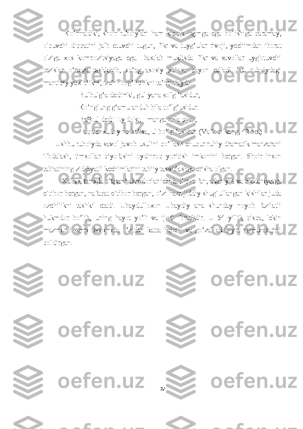               Ko‘rinadiki,   shoir   ruboiylari   ham   kichik   hajmga   ega   bo'lishiga   qaramay,
o'quvchi   diqqatini   jalb   etuvchi   tugun,   fikr   va   tuyg‘ular   rivoji,   yechimdan   iborat
o'ziga   xos   kompozitsiyaga   ega.   Dastlab   muxlisda   fikr   va   savollar   uyg'otuvchi
tezislar   o‘rtaga   tashlanib,   so‘ng   asosiy   xulosa   bayon   etiladi.   Bu   ruboiydagi
mantiqiy yaxlitlikni, izchil bog‘liqlikni ta’minlaydi:
                  Bulbulg‘a dedimki, gul yana so'lg ‘usidur,
                    Ко‘nglung g‘amu anduh bila to‘lg‘usidur.
                   Bulbul dedi: Ey do'st, - manga nola qilib, -
                    Taqdiri xudoy ne bo‘lsa, ul bo‘lg ‘usidur. (Vafo qilsang, 42-bet)
      Ushbu ruboiyda savol-javob usulini qo‘llash chuqur ruhiy dramatik manzarani
ifodalash,   timsollar   qiyofasini   oydinroq   yoritish   imkonini   bergan.   Shoir   inson
tabiatining ziddiyatli kechimlarini tabiiy tasvirlashga erisha olgan. 
Xullas, t arixda o‘tgan hukmdorlar ichida ilm-u fan, adabiyot va madaniyatga
e`tibor bergan, nafaqat e`tibor bergan, o‘zi ham jiddiy shug`ullangan kishilar juda
ozchilikni   tashkil   etadi.   Ubaydulloxon   Ubaydiy   ana   shunday   noyob   fazilatli
hukmdor   bo‘lib,   uning   hayot   yo‘li   va   ijodi   ibratlidir.   U   54   yillik   qisqa,   lekin
mazmunli   umri   davomida   o‘zidan   katta   hajmli   va   go‘zal   adabiyot   namunalarini
qoldirgan.
27 