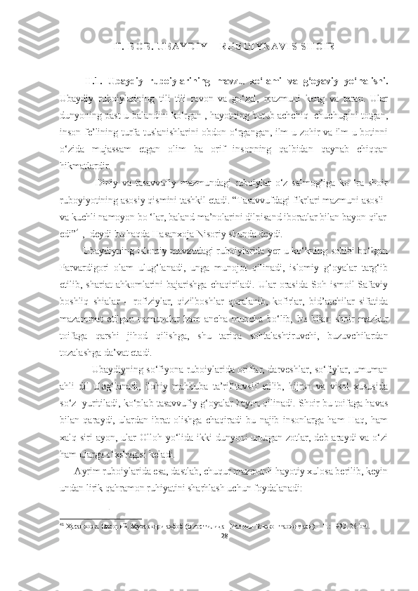 I I .   B O B .   U B A Y D I Y   –   R U B O I Y N A V I S   S H O I R
II.1.   Ubaydiy   ruboiylarining   mavzu   ko‘lami   va   g‘oyaviy   yo‘nalishi.
Ubaydiy   ruboiylarining   tili   tili   ravon   va   go‘zal,   mazmuni   keng   va   teran.   Ular
dunyoning past-u balandini ko‘rgan , hayotning butub achchiq- chuchugini totgan,
inson fe’lining turfa tuslanishlarini obdon o‘rgangan, ilm-u zohir va ilm-u botinni
o‘zida   mujassam   etgan   olim   ba   orif   insonning   qalbidan   qaynab   chiqqan
hikmatlardir. 
                  Diniy   va   tasavvufiy   mazmundagi   ruboiylar   o‘z   salmog‘iga   ko   ‘ra   shoir
ruboyiyotining asosiy qismini tashkil etadi. “Tasavvufdagi fikrlari mazmuni asosli 
va kuchli namoyon bo ‘lar, baland ma’nolarini dilpisand iboratlar bilan bayon  qilar
edi” 41
,- deydi bu haqda Hasanxoja Nisoriy shunda deydi. 
              Ubaydiyning islomiy mavzudagi ruboiylarida yer-u ko‘kning sohibi bo‘lgan
Parvardigori   olam   ulug‘lanadi,   unga   munojot   qilinadi,   islomiy   g‘oyalar   targ‘ib
etilib, shariat   ahkomlarini   bajarishga  chaqiriladi. Ular  orasida  Soh  ismoil  Safaviy
boshliq   shialar   –   rofiziylar,   qizilboshlar   qoralanib,   kofirlar,   bid’atchilar   sifatida
mazammat   etilgan   namunalar   ham   ancha   muncha   bo‘lib,   bu   bilan   shoir   mazkur
toifaga   qarshi   jihod   qilishga,   shu   tariqa   sohtalashtiruvchi,   buzuvchilardan
tozalashga da’vat etadi.
                   Ubaydiyning so‘fiyona ruboiylarida oriflar, darveshlar, so‘fiylar, umuman
ahli   dil   ulug‘lanadi,   ilohiy   mahbuba   ta’rif-tavsif   etilib,   hijron   va   visol   xususida
so‘z  yuritiladi, ko‘plab tasavvufiy g‘oyalar bayon qilinadi. Shoir bu toifaga havas
bilan   qaraydi,   ulardan   ibrat   olishga   chaqiradi   bu   najib   insonlarga   ham   Haq,   ham
xalq siri  ayon, ular  Olloh yo‘lida ikki dunyoni  unutgan zotlar, deb araydi  va o‘zi
ham ularga o‘xshagisi keladi. 
      Ayrim ruboiylarida esa, dastlab, chuqur mazmunli hayotiy xulosa berilib, keyin
undan lirik qahramon ruhiyatini sharhlash uchun foydalanadi:
                    
41
  Ҳасанхожа Нисорий. Музаккири аҳбоб (форс тилидан Исмоил Бекжон таржимаси). - Т.: 1993.  28-bet.
28 