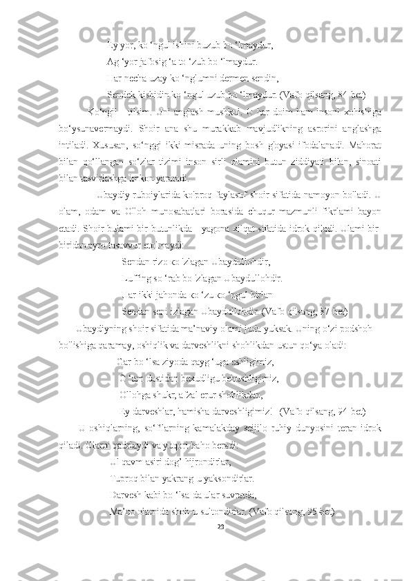                     Ey yor, kо ‘ngul ishini buzub bo ‘lmaydur,
                    Ag ‘yor jafosig ‘a to ‘zub bo ‘lmaydur.
                    Har necha uzay kо ‘nglumni dermen sendin,
                    Sendek kishidin kо ‘ngul uzub bo ‘lmaydur. (Vafo qilsang, 84-bet)
                Ko‘ngil   -   tilsim.   Uni   anglash   mushkul.   U   har   doim   ham   insonl   xohishiga
bo‘ysunavermaydi.   Shoir   ana   shu   murakkab   mavjudlikning   asrorini   anglashga
intiladi.   Xususan,   so‘nggi   ikki   misrada   uning   bosh   g'oyasi   ifodalanadi.   Mahorat
bilan   qo‘llangan   so‘zlar   tizimi   inson   sirli   olamini   butun   ziddiyati   bilan,   sinoati
bilan tasvirlashga imkon yaratadi.
                       Ubaydiy ruboiylarida ko'proq faylasuf shoir sifatida namoyon bo'ladi. U
olam,   odam   va   Olloh   munosabatlari   borasida   chuqur   mazmunli   fikrlami   bayon
etadi. Shoir bulami bir butunlikda - yagona xilqat sifatida idrok qiladi. Ulami bir-
biridan ayro tasavvur etolmaydi:
                          Sendan rizo ко 'zlagan Ubaydullohdir,
                          Luffing so ‘rab bo 'zlagan Ubaydullohdir.
                          Har ikki jahonda ко ‘zu ко ‘ngul birlan
                          Sendan seni izlagan Ubaydullohdir. (Vafo qilsang, 87-bet)
       Ubaydiyning shoir sifatida ma’naviy olami juda yuksak. Uning o‘zi podshoh
bo'lishiga qaramay, oshiqlik va darveshlikni shohlikdan ustun qo‘ya oladi:
                        Gar bo ‘lsa ziyoda qayg ‘uga eshligimiz,
                         G ‘am dastidan bexudligu behushligimiz,
                         Ollohga shukr, afzal erur shohlikdan,
                         Ey darveshlar, hamisha darveshligimiz!   (Vafo qilsang, 94-bet)
          U   oshiqlarning,   so‘filarning   kamalakday   seijilo   ruhiy   dunyosini   teran   idrok
qiladi. Ularni qadrlaydi va yuqori baho beradi:                    
                     Ul qavm asiri dog’ hijrondirlar,
                     Tuproq bilan yakrang-u yaksondirlar.
                     Darvesh kabi bo ‘lsa-da ular suvratda,
                     Ma’no olamida shoh-u sultondirlar. (Vafo qilsang, 95-bet)
29 