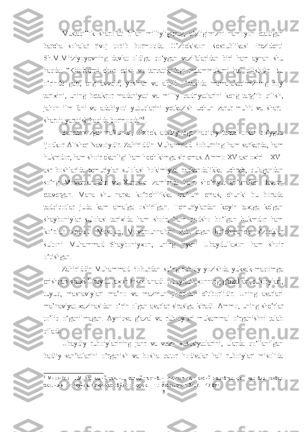 Mustaqillik   sharofati   bilan   milliyligimiz,   o‘zligimizni   namoyon   etadigan
barcha   sohalar   rivoj   topib   bormoqda.   O’zbekiston   Respublikasi   Prezidenti
Sh.M.Mirziyoyevning   davlat   oldiga   qo‘ygan   vazifalaridan   biri   ham   aynan   shu
haqda:   “Kitoblarni   chop   etish   va   tarqatishdagi   muammolarni   hal   qilishdir.   Bu
o‘rinda   gap,   eng   avvalo,   yoshlar   va   aholi   o‘rtasida   mamalakatimizning   boy
tarixini,   uning   betakror   madaniyati   va   milliy   qadriyatlarini   keng   targ‘ib   qilish,
jahon   ilm-fani   va   adabiyoti   yutuqlarini   yetkazish   uchun   zarur   muhit   va   shart-
sharoit yaratish haqida bormoqda” 2
. 
Barchamizga   ma’lumki,   o‘zbek   adabiyotiga   haqiqiy   tamal   toshi   qo‘ygan
ijodkor  Alisher  Navoiydir.  Zahiriddin  Muhammad   Boburning  ham   sarkarda,  ham
hukmdor, ham shoir ekanligi ham hech kimga sir emas. Ammo XV asr oxiri – XVI
asr   boshlarida   temuriylar   sulolasi   hokimiyati   parkandalikka   uchrab,   qulagandan
so‘ng   Movarounnahr   va   Xuroson   zaminida   ham   she’riyat   an’analari   davom
etavergan.   Mana   shu   narsa   ko‘pchilikka   ma’lum   emas,   chunki   bu   borada
tadqiqotlar   juda   kam   amalga   oshirilgan.   Temuriylardan   keyin   taxtga   kelgan
shayboniylar   sulolasi   tarixida   ham   shoir,   ham   podsho   bo‘lgan   hukmdor   ham
ko‘plab   topiladi.   Masalan,   Movarounnahrni   zabt   etgan   ko‘chmanchi   o‘zbeklar
sultoni   Muhammad   Shayboniyxon,   uning   jiyani   Ubaydullaxon   ham   shoir
o‘tishgan. 
Zahiriddin   Muhammad   Boburdan   so‘ng   ruboiy   yozishda   yuksak   maqomga
erishgan shaxs Ubaydullaxon hisoblanadi. Ubaydullaxonning g‘azallari, ruboiylari,
tuyuq,   masnaviylari   ma’no   va   mazmun   jihatidan   e’tiborlidir.   Uning   asarlari
ma’naviyat   xazinasidan   o‘rin   olgan   asarlar   sirasiga   kiradi.   Ammo,   uning   she’rlar
to’liq   o‘ganilmagan.   Ayniqsa   g‘azal   va   ruboiylari   mukammal   o‘rganishni   talab
qiladi.
Ubaydiy   ruboiylarining   janr   va   vazn   xususiyatlarini,   ularda   qo‘llanilgan
badiiy   san’atlarini   o‘rganish   va   bosha   qator   hodisalar   hali   ruboiylari   misolida
2
  Мирзиёев   Ш.М.   Танкидий   таҳлил,   қатъий   тартибли   интизом   ва   шахсий   жавобгарлик   –   ҳар   бир   раҳбар
фаолиятининг кундалик қоидаси бўлиши керак. – Т.: Ўзбекистон. 2017.  –  47   бет.
3 