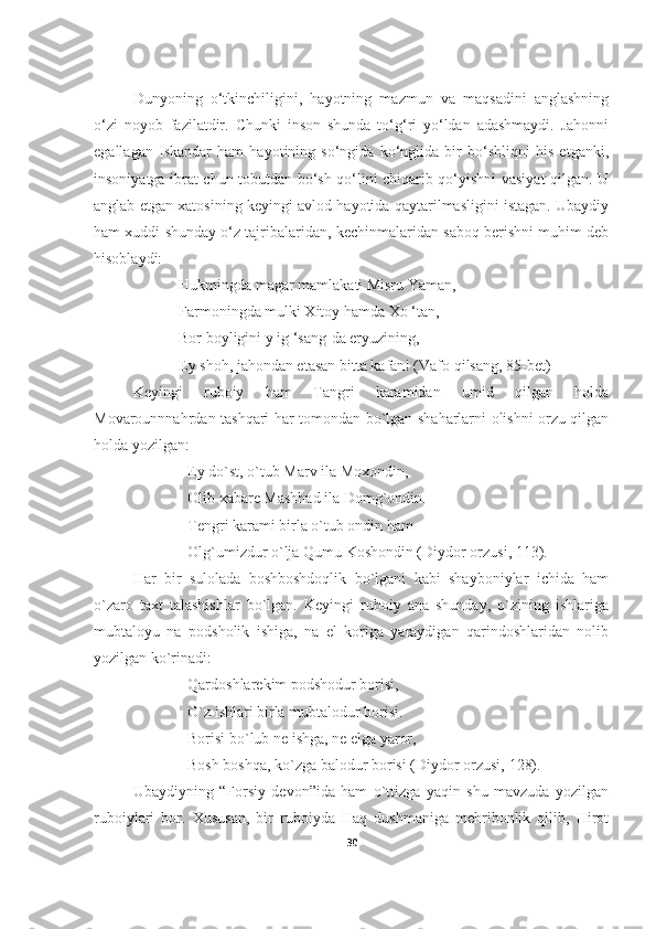         
Dunyoning   o‘tkinchiligini,   hayotning   mazmun   va   maqsadini   anglashning
o‘zi   noyob   fazilatdir.   Chunki   inson   shunda   to‘g‘ri   yo‘ldan   adashmaydi.   Jahonni
egallagan   Iskandar   ham   hayotining   so‘ngida   ko‘nglida   bir   bo‘shliqni   his   etganki,
insoniyatga ibrat chun tobutdan bo‘sh qo‘lini chiqarib qo‘yishni vasiyat qilgan. U
anglab etgan xatosining keyingi avlod hayotida qaytarilmasligini istagan. Ubaydiy
ham xuddi shunday o‘z tajribalaridan, kechinmalaridan saboq berishni muhim deb
hisoblaydi:
                      Hukmingda magar mamlakati Misru Yaman,
                      Farmoningda mulki Xitoy hamda Xo ‘tan,
                      Bor boyligini y ig ‘sang-da eryuzining,
                      Ey shoh, jahondan etasan bitta kafan! (Vafo qilsang, 85-bet)
Keyingi   ruboiy   ham   Tangri   karamidan   umid   qilgan   holda
Movarounnnahrdan tashqari har tomondan bo`lgan shaharlarni olishni orzu qilgan
holda yozilgan:
Ey do`st, o`tub Marv ila Moxondin,
Olib xabare Mashhad ila Domg`ondin.
Tengri karami birla o`tub ondin ham
Olg`umizdur o`lja Qumu Koshondin ( Diydor orzusi,  113).
Har   bir   sulolada   boshboshdoqlik   bo`lgani   kabi   shayboniylar   ichida   ham
o`zaro   taxt   talashishlar   bo`lgan.   Keyingi   ruboiy   ana   shunday,   o`zining   ishlariga
mubtaloyu   na   podsholik   ishiga,   na   el   koriga   yaraydigan   qarindoshlaridan   nolib
yozilgan ko`rinadi:
Qardoshlarekim podshodur borisi,
O`z ishlari birla mubtalodur borisi.
Borisi bo`lub ne ishga, ne elga yaror,
Bosh boshqa, ko`zga balodur borisi ( Diydor orzusi,  128). 
Ubaydiyning   “Forsiy   devon”ida   ham   o`ttizga   yaqin   shu   mavzuda   yozilgan
ruboiylari   bor.   Xususan,   bir   ruboiyda   Haq   dushmaniga   mehribonlik   qilib,   Hirot
30 