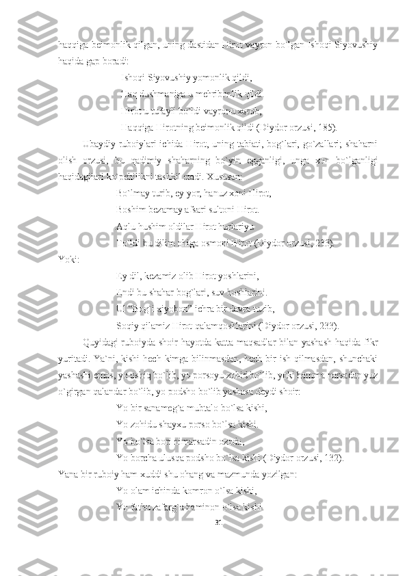 haqqiga beimonlik qilgan, uning dastidan Hirot vayron bo`lgan Ishoqi Siyovushiy
haqida gap boradi:
Ishoqi Siyovushiy yomonlik qildi,
Haq dushmaniga u mehribonlik qildi.
Hirot u tufayli bo`ldi vayronu xarob,
Haqqiga Hirotning beimonlik qildi ( Diydor orzusi,  185).
Ubaydiy ruboiylari  ichida Hirot, uning tabiati, bog`lari, go`zallari;  shaharni
olish   orzusi,   bu   qadimiy   shaharning   bo`yin   egganligi,   unga   xon   bo`lganligi
haqidagilari ko`pchilikni tashkil etadi. Xususan:
Bo`lmay turib, ey yor, hanuz xoni Hirot,
Boshim bezamay afsari sultoni Hirot.
Aqlu hushim oldilar Hirot hurlariyu
To`ldi bu dilim ohiga osmoni Hirot  (Diydor orzusi, 233) .
Yoki:
Ey dil, kezamiz olib Hirot yoshlarini,
Endi bu shahar bog`lari, suv boshlarini.
Ul “Bog`i xiyobon” ichra bir davra tuzib,
Soqiy qilamiz Hirot qalamqoshlarini (Diydor orzusi, 233).
Quyidagi ruboiyda shoir hayotda katta maqsadlar  bilan yashash  haqida fikr
yuritadi. Ya`ni, kishi  hech kimga bilinmasdan, hech bir ish qilmasdan, shunchaki
yashashi emas, yo oshiq bo`lib, yo porsoyu zohid bo`lib, yoki hamma narsadan yuz
o`girgan qalandar bo`lib, yo podsho bo`lib yashasa deydi shoir:
Yo bir sanameg`a mubtalo bo`lsa kishi,
Yo zohidu shayxu porso bo`lsa kishi.
Yo bo`lsa bori nimarsadin ozoda,
Yo borcha ulusqa podsho bo`lsa kishi  (Diydor orzusi, 132) . 
Yana bir ruboiy ham xuddi shu ohang va mazmunda yozilgan:
Yo olam ichinda komron o`lsa kishi,
Yo fathu zafarg`a haminon o`lsa kishi.
31 