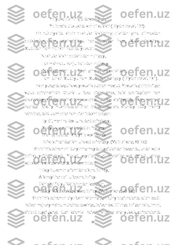 Yo yursa o`z holig`a darvesh blub,
Yo borcha ulus ustida xon o`lsa kishi  (Diydor orzusi, 133) .
B i r   r u b o i y s i d a   s h o i r   n o s h u k r   k i s h i n i n g   o ` z i d a n   g i n a   q i l m a s d a n
p o d s h o d a n   h a m ,   q i y i n c h i l i g u   h a r   n a r s a d a n   h a m ,   X u d o   d o ` s t i y u ,
X u d o d a n   h a m   n o l i s h i   h a q i d a   y o z a d i :
N o s h u k r   k i s h i   p o d s h o d a n   n o l i g a y ,
H a r   m e h n a t u   r a n j u   b a l o d a n   n o l i g a y .
H a q   d u s h m a n i     u   –   h e c h   g i n a   q i l m a s   o ` z i d a n ,
H a m   d o ` s t i   X u d o y u   h a m   X u d o d a n   n o l i g a y   ( Diydor orzusi, 
1 8 1 ) .
Inson yuragida ezgulik va yovuzlik qutblari mavjud. Yovuzlik g'olib bo‘lgan
vujud   qo‘rqinchlidir.   Chunki   u   faqat   o‘zini   emas,   balki   atrofdagilarni   ham
anashunday   holatga   tushishdan   xavotirda.   Uning   she’riyatida   olam   mohiyati
haqidagi   falsafiy   mushohadalar   bilan   bir   qatorda,   ana   shunday   oddiy   insoniy
iztiroblar, dard-u armonlar ham o‘z ifodasini topgan:          
                 Ey dil, meni na dev-u, na dard qo‘rqitgay,
                 Yo ayb-u gunohlar beadad qo ‘rqitgay,
                 Olamda bulardan sira yo 'q xavfim, lek
                 Do‘st kо‘nglidagi kin-u hasad qo‘rqitgay. (Vafo qilsang, 85-bet)
         Shoir lirik qahramoni dunyoning mayda tuyg‘ularidan bezganda, undan xalos
bo‘lish   yo‘lini   izlaydi.   Yorug1   xayollar,   nurli   manzillar   sari   intiladi.   Ishqqa
xaloskorlik vositasi sifatida umidvor boqadi:              
              Tokay bu zamon g ‘amidan afsona bo ‘lay,
              Afsonayi har oqil-u farzona bo‘lay.
              Oshiq bo ‘la-yu ikki jahondan kechibon,
              Bir laylisifat ishqidaparvona bo‘lay. (Vafo qilsang, 95-bet)
       Shoir lirik qahramon qiyofasini ishqning turli ruhiy pog‘onalarida talqin etadi.
Ba’zan majoziy mehru muhabbat tasviriga, ba’zan esa Ollohga bo‘lgan ishq, imon,
e’tiqod   tuyg‘ulariga   duch   kelamiz.   Ba’zan   ishqning   eng   yuksak   po‘rtanalarida
32 