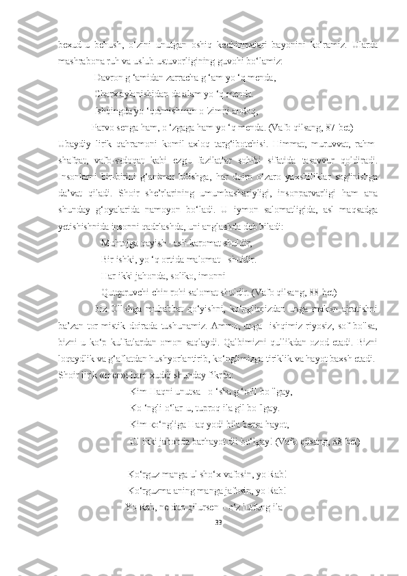 bexud-u   behush,   o‘zini   unutgan   oshiq   kechinmalari   bayonini   ko‘ramiz.   Ularda
mashrabona ruh va uslub ustuvorligining guvohi bo‘lamiz:
               Davron g ‘amidan zarracha g ‘am yo ‘q menda,
               Charx aylanishidan-da alam yo ‘q menda.
               Ishqingda yo ‘qotmishman о 'zimni andoq,
              Parvo senga ham, о ‘zgaga ham yo ‘q menda. (Vafo qilsang, 8 7 -bet)
Ubaydiy   lirik   qahramoni   komil   axloq   targ‘ibotchisi.   Himmat,   muruvvat,   rahm-
shafqat,   vafo-sadoqat   kabi   ezgu   fazilatlar   sohibi   sifatida   tasavvur   qoldiradi.
Insonlarni   bir-birini   g‘animat   bilishga,   har   doim   o‘zaro   yaxshiliklar   sog'inishga
da’vat   qiladi.   Shoir   she’rlarining   umumbashariyligi,   insonparvarligi   ham   ana
shunday   g‘oyalarida   namoyon   bo‘ladi.   U   iymon   salomatligida,   asl   maqsadga
yetishishnida insonni qadrlashda, uni anglashda deb biladi:  
                  Muhtojga qayish - asli karomat shuldir,
                  Bir ishki, yo ‘q ortida malomat - shuldir.
                  Har ikki jahonda, soliko, imonni
                  Qutqaruvchi chin rohi salomat shuldir. (Vafo qilsang, 8 8 -bet)
                  Biz   Ollohga   muhabbat   qo‘yishni,   ko‘nglimizdan   unga   makon   ajratishni
ba’zan   tor   mistik   doirada   tushunamiz.   Ammo,   unga     ishqimiz   riyosiz,   sof   bo'lsa,
bizni   u   ko‘p   kulfatlardan   omon   saqlaydi.   Qalbimizni   qullikdan   ozod   etadi.   Bizni
loqaydlik va g‘aflatdan hushyorlantirib, ko‘nglimizga tiriklik va hayot baxsh etadi.
Shoir lirik «men»i ham xuddi shunday fikrda:                             
                              Kim Haqni unutsa - о ‘sha g ‘ofil bo 'lgay,
                              Kо ‘ngli о‘lar-u, tuproq ila gil bo 'lgay.
                              Kim ко‘ngliga Haq yodi bila bersa hayot,
                              Ul ikki jahonda barhayot dil bo‘lgay!   (Vafo qilsang, 8 8 -bet)
                             Ko‘rguz manga ul sho‘x vafosin, yo Rab! 
                             Ko‘rguzma aning manga jafosin, yo Rab! 
                            Yo Rab, ne duo qilursen – o‘z lutfung ila 
33 