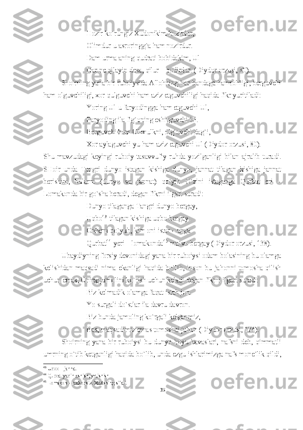 Hozir ko`rungiz Xudonikim hozirdur,
Olimdur-u asroringg`a ham nozirdur.
Dam urma aning qudrati bobidakim, Ul
Har ne qilayin desa, qilur – qodirdur. (Diydor orzusi, 80).
Shoirning yana bir ruboiysida Allohning har bandaga hamrohligi, berguvchi
ham olguvchiligi, xor qulguvchi ham aziz etguvchiligi haqida fikr yuritiladi:
Yoring Ul - u faryodingga ham etguvchi Ul,
Faryoding ila fig`oning eshitguvchi Ul.
Berguvchi ham Ul mulkni, olg`uvchi dag`i,
Xor aylaguvchi-yu ham aziz etguvchi Ul (Diydor orzusi, 80).
Shu   mavzudagi   keyingi   ruboiy   tasavvufiy   ruhda   yozilganligi   bilan   ajralib   turadi.
SHoir   unda   Tangri   dunyo   istagan   kishiga   dunyo,   jannat   tilagan   kishiga   jannat
berishini,   bularni   (dunyo   va   jannat)   qo`yib   O`zini   istaganga   Qurbat   eri   –
Lomakonda bir go`sha beradi, degan fikrni ilgari suradi:
Dunyo tilaganga Tangri dunyo bergay,
Uqbo 4 3
 tilagan kishiga uqbo bergay.
Onlarni qo`yub, kim oni istar – anga
Qurbat 4 4
  y eri – lomakonda 4 5
 ma`vo bergay  (Diydor orzusi, 138) .  
Ubaydiyning forsiy devonidagi yana bir ruboiysi odam bolasining bu olamga
kelishidan   maqsadi   nima   ekanligi   haqida   bo`lib,   inson   bu   jahonni   tomosha   qilish
uchun emas, Uning jamolini ko`rish uchun keladi degan fikrni ilgari suradi:
Biz kelmadik olamga faqat istab jon.
Yo surgali do`stlar ila davru davron.
Biz bunda jamoling ko`rgali kelganmiz,
Bas ,  maqsadimiz emas tomoshai jahon  (Diydor orzusi, 174) . 
Shoirning  yana bir  ruboiysi   bu dunyo  hoyu havaslari,  nafsni   deb,  qimmatli
umrning o`tib ketganligi haqida bo`lib, unda ezgu ishlarimizga nafs mone`lik qildi,
43
 U q bo – jannat  
44
 Qurbat yaqinlashish, yetishish
45
 Lomakon – makonsiz.  Xudoning sifati
35 