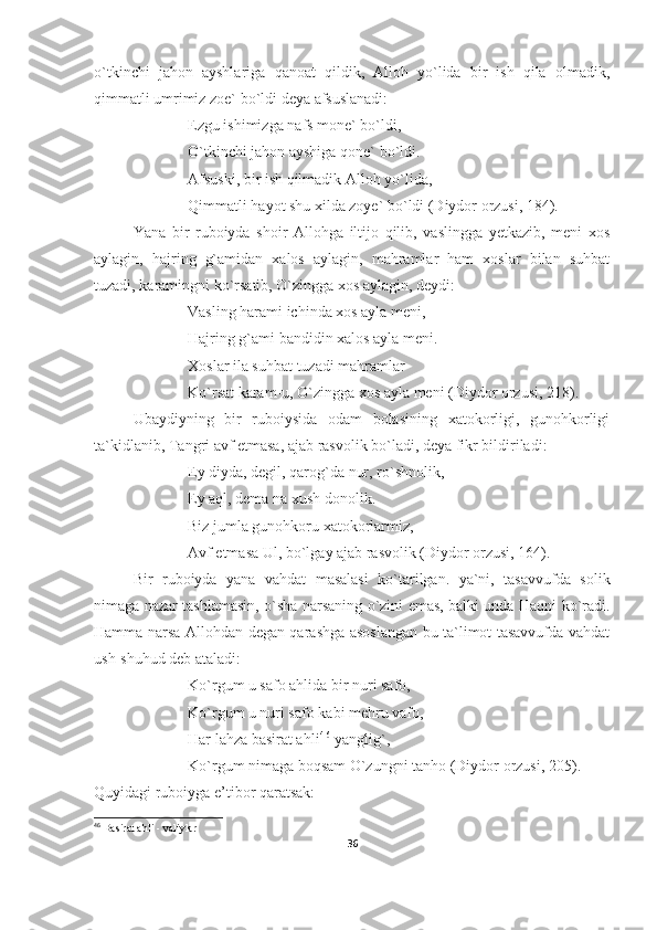 o`tkinchi   jahon   ayshlariga   qanoat   qildik,   Alloh   yo`lida   bir   ish   qila   olmadik,
qimmatli umrimiz zoe` bo`ldi deya afsuslanadi:
Ezgu ishimizga nafs mone` bo`ldi,
O`tkinchi jahon ayshiga qone` bo`ldi.
Afsuski, bir ish qilmadik Alloh yo`lida,
Qimmatli hayot shu xilda zoye` bo`ldi (Diydor orzusi, 184). 
Yana   bir   ruboiyda   shoir   Allohga   iltijo   qilib,   vaslingga   yetkazib,   meni   xos
aylagin,   hajring   g`amidan   xalos   aylagin,   mahramlar   ham   xoslar   bilan   suhbat
tuzadi, karamingni ko`rsatib, O`zingga xos aylagin, deydi:
Vasling harami ichinda xos ayla meni,
Hajring g`ami bandidin xalos ayla meni.
Xoslar ila suhbat tuzadi mahramlar
Ko`rsat karam-u, O`zingga xos ayla meni (Diydor orzusi, 218).
Ubaydiyning   bir   ruboiysida   odam   bolasining   xatokorligi,   gunohkorligi
ta`kidlanib, Tangri avf etmasa, ajab rasvolik bo`ladi, deya fikr bildiriladi:
Ey diyda, degil, qarog`da nur, ro`shnolik,
Ey aql, dema na xush donolik.
Biz jumla gunohkoru xatokorlarmiz,
Avf etmasa Ul, bo`lgay ajab rasvolik (Diydor orzusi, 164).
Bir   ruboiyda   yana   vahdat   masalasi   ko`tarilgan.   ya`ni,   tasavvufda   solik
nimaga nazar tashlamasin, o`sha narsaning o`zini emas, balki unda Haqni ko`radi.
Hamma narsa Allohdan degan qarashga asoslangan bu ta`limot tasavvufda vahdat
ush-shuhud deb ataladi:
Ko`rgum u safo ahlida bir nuri safo,
Ko`rgum u nuri safo kabi mehru vafo,
Har lahza basirat ahli 4 6
 yanglig`,
Ko`rgum nimaga boqsam O`zungni tanho  (Diydor orzusi, 205) .
Quyidagi ruboiyga e’tibor qaratsak:
46
  Basirat ahli - valiylar
36 