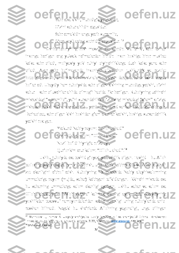              Sabr etsa kishi, murodig‘a yetgusidir, 
                            O‘zini sabur ahlidin etgusidur. 
                            Sabr etmakidin anga yetib xurramliq,
                            G‘am xayli aning xotiridin ketgusidur.  47
                        Ushbu   ruboiyning   bosh   mavzusi   esa   sabrdir.   Ma’lumki,   sabr   fazilati
insonga   berilgan   eng   yuksak   ne’matlardan   biridir.   Inson   boshiga   biror   musibat
kelsa   sabr   qiladi,   moliyaviy   yoki   ruhiyi   qiyinchiliklarga   duch   kelsa   yana   sabr
qiladi.   Agar   sabr   bo‘lmaganda   insoniyat   allaqachon   tushkunlik   va   razolat
botqog‘iga botib, bir-biridan tinimzsiz alam  oladigan darajada tubanlashib ketgan
bo‘lar edi. Ubaydiy ham ruboiysida sabr qilgan kishining murodiga yetishi, o‘zini
sabur – sabr qiluvchilar ahlida qilmog‘i haqida fikr berilgan. Ruboiyning uchinchi
misrasidagi “xurramliq”, ya’ni xursandchilik so‘zi oxirgi misradagi “g‘am” so‘ziga
nisbatan qarshi  ma’noni  anglatib bu yerda ham  tazod  san’atini  vujudga keltirgan.
Darhaqiqat, sabr qilgan kishi boshidan g‘am-alamlar ketishi, boshiga xursandchilik
yetishi rost gap. 
                              Yetkurdi Nabiy payom: “Ollohu ahad!” 
                              Ummatlarga salom: “Ollohu ahad!” 
                              Nozil bo‘ldi hiynig‘a ro‘za oyi,
                              Qur’onkim erur kalom: “Ollohu ahad!”. 48
                   Ushbu ruboiyda esa tavhid g‘oyasi  yetakchilik qilgan. Tavhid – bu Alloh
taoloning   yagonaligiga   iymon   keltirish,   unga   shirk   keltirmaslik   va   Alloh   qudratli
zot   ekanligini   e’tirof   etish.   Ruboiyning   ilk   misrasida   Nabiy   alayhissalomning
ummatlariga   payom   (mujda,   xabar)   keltirgani   ta’kidlangan.   Ikkinchi   misrada   esa
bu   xabarning   ummatlarga   salom   ekanligi   aytilgan.   Ushbu   xabar   va   salom   esa
Ollohu   ahad”,   ya’ni   “Alloh   yagona”   kalimasi   ekanligi   aytilmoqda.   Ubaydiyning
yoshlikdan   tasavvuf   namoyondalaridan   saboq   olganligi   uning   ruboiylarida   aniq-
ravshan   bilinadi.   Negaki   bu   she’rlarda   Allohning   yagonaligi,   unga   qilingan
47
  Mannopov   I.,   Inomov   S.   U baydiy   she’riyatida   ruboiy   janrining   roli   va   ahamiyati.//   Oriental   Renaissance:
Innovative, educational, natural and social sciences. 2022, November.    www.oriens.uz , 422-bet.
48
 O‘sha asar, 422-bet.
37 