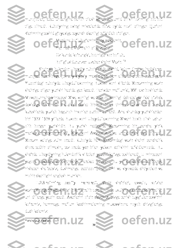 munojotlar,   faqat   undangina   panoh   tilash   va   undan   umid   qilish   lozimligi   bot-bot
tilga   olinadi.   Ruboiyning   oxirgi   misralarida   ro‘za   oyida   nozil   qilingan   Qur’oni
Karimning tavhid g‘oyasiga tayanch ekanligi ta’kidlab o‘tilgan.                               
                              Mardona bo‘lub g‘amima, ey pokzamir, 
                              Har necha Vazir ahli qilsa tadbir. 
                              Oz kunda ko‘rungki, bot nigunsor bo‘lub, 
                              Bo‘lg‘usidurur zer-u zabar shahri Vazir.  49
                   Shoir va hukmdor Ubaydiy ruboiylarida tavhid, kalom ilmi va hadislarga
murojaat   bilan   birga   ijtimoiy-siyosiy   masalalarga   ham   alohida   e’tibor   qaratilgan.
Yuqoridagi   ruboiyda   Ubaydullaxonning   Buxoro   xoni   sifatida   Xorazmning   vazir
shahriga qilgan yurishi haqida gap ketadi. Tarixdan ma’lumki, XVI asr boshlarida
Movarounnahr mintaqasi  Xiva xonligi va Buxoro xonligi deb atalgan ikki o‘zbek
davlatiga   bo‘linadi.   Bu   ikki   davlat   bir-biri   bilan   tinimsiz   urush   olib   borar,
kurashlarda   yuzlab   begunoh   insonlar   qurbon   bo‘lardi.   Ana   shunday   yurishlardan
biri  1537-1538-yillarda Buxoro xoni  Ubaydullaxonning Xivani  bosib  olish  uchun
olib   borgan   yurishidir.   Bu   yurish   natijasida   Xorazmning   bir   qancha   yirik
markazlari   vayron   etiladi,   Xiva   xoni   Avaneshxon   va   uning   oilasi   qatl   qilinadi,
Xorazm   xalqiga   zulm   ortadi.   Ruboiyda   ham   Xorazmdagi   vazir   shahri   qanchalik
chora-tadbir   qilmasin,   tez   orada   yer   bilan   yakson   etilishini   ta’kidlamoqda.   Bu
she’rda   Ubaydiyning   hukmdorlik   sifatlari   yaqqol   ko‘zga   tashlanadi.   U   mintaqani
yagona   davlatga   birlashtirishga   harakat   qiluvchi,   bu   yo‘lda   barcha   raqiblarga
nisbatan   shafqatsiz,   dushmanga   qattiqqo‘l,   harb   ilmi   va   siyosatda   ehtiyotkor   va
mohir ekanligini anglash mumkin. 
II.2.Shoirning   badiiy   mahorati.   Shoir   she’rlari,   avvalo,   so‘zlar
xazinasining o‘ziga xosligi  bilan ajralib turadi. Ifoda usulining sodda, xalqonaligi
uni   dillarga  yaqin  etadi.   Asarlarini  o‘qir   ekanmiz,  bizga  tanish   tuyg‘ular   tasvirini
ko‘ramiz,   hammaga   ma’lum   kechinmalaming   musavvirona   noyob   chizgilariga
duch kelamiz:
49
 O‘sha asar, 423-bet.
38 