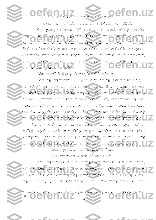                      G 'uncha kabi paykonliq о ‘qi ко ‘ngluma etgach,
                     Paykonin aning oh о‘qi birla tarotibmen ( Vafo qilsang,  32-b).
                  Kishi   yuragi   siqilganda   “oh”   tortishini   shoir   naqadar   chiroyli   sharhlab
bergan!   Gap,   asosiy   timsol   -   g‘unchadek   ko‘ngul   haqida   boryapti.   Bu   timsol
yumuqlik. Undagi   ozorlar   -  o'qlar. Yurakka  yengillik  berish  uchun “oh”  tortiladi.
Shoir   shu   holatni   o‘ziga   xos   timsollar   va   so‘zlar   tizimi   vositasida   izohlayapti:
g‘unchadek   siqiq   ko‘nglimga   yetgan   o‘qlarni   “oh”   tortish   orqali   tarqataman,
chiqarib   tashlayman.   Xalqona   hikmatlarning,   ifodaning   ustuvorligi   shoir
she’rlariga tabiiylik bag‘ishlaydi:
                 Men ko‘ngil dardig'a yig'larmen, ko'ngil ham holima,
                 Men anga hayronman-u ul dog'i hayrondur manga. ( Vafo qilsang, 7 -b)
Har   ko‘ngil   -   bir   tilsim.   Uni   to‘liq   anglash   mushkul.   Shuning   uchun   ham   xalq
“bo'yimday   bo‘y   topdimu   ko‘nglimday   ko‘ngil   topa   olmadim”,   deya   afsus
chekkan.   Haqiqatan   ham,   hayotni   murakkablashtiradigan,   kishilami   azoblaydigan
narsa   bu   -   ko‘ngil   dardi,   uni   anglamaslik   iztirobi.   Yuqoridagi   baytda   shoir   xuddi
ana   shu   ruhiy   g‘alayonni   tasvirlaydi.   Shoir   tomonidan   so‘zlar   tizimi   shunday
tanlanganki, ular lirik “men”ning ichki kechinmalarini juda teran talqin eta olgan.
Ma’lumki, she’riyat inson ruhiyatini, botinini talqin etuvchi maydon, ko‘ngil
mulkiga   sayohat.   Unda   kamalakday   rangin   tuyg‘ulami   his   etamiz.   Shoir
she’riyatida   kechinmalaming   noyob   talqinlarini   mumtoz   adabiyotda   keng
qo'llangan badiiy san’atlar vositasida mahorat bilan ifodalanganini ko‘ramiz:
                               Uzorini yoshurub. gulni tashladi “Ol ” deb,
                               Ne ol etar manga ul sarvi gul uzori bila. 50
                    Ushbu  baytdan   dastlab  mahbubaning  tashqi   qiyofasi  –  sarv  kabi  qomati,
gulni   eslatuvchi   nafis   chehrasi   borasida   tasavvur   hosil   qilamiz.   Uzor,   gul,   sarv,
guluzor  kabi   so‘zlar  tizimining  o‘ziyoq  mahbuba  go‘zalligini   ta’kidlashga   xizmat
qilgan.   Buni   yuz,   chehra   so‘zlarining   muqobili   “uzor”ning   qo‘llanishidanoq
50
  Jumaxo‘ja N., Adizova I. O‘zbek adabiyoti tarixi (XVI-XIX asr I yarmi) / darsiik/. -T.: Innovatsiya-Ziyo, 2020.
1 52 -bet.
39 