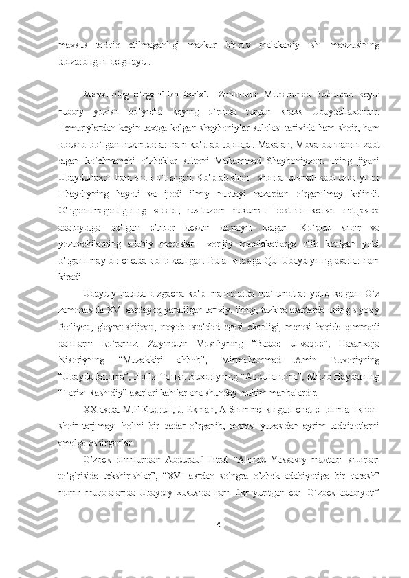 maxsus   tadqiq   etilmaganligi   mazkur   bitiruv   malakaviy   ishi   mavzusining
dolzarbligini belgilaydi. 
Mavzuning   o‘rganilish   tarixi.     Zahiriddin   Muhammad   Boburdan   keyin
ruboiy   yozish   bo‘yicha   keying   o‘rinda   turgan   shaxs   Ubaydullaxondir.
Temuriylardan keyin taxtga kelgan shayboniylar  sulolasi  tarixida ham  shoir, ham
podsho bo‘lgan hukmdorlar ham ko‘plab topiladi. Masalan, Movarounnahrni zabt
etgan   ko‘chmanchi   o‘zbeklar   sultoni   Muhammad   Shayboniyxon,   uning   jiyani
Ubaydullaxon ham shoir o‘tishgan. Ko‘plab shoh - shoirlar qismati kabi uzoq yillar
Ubaydiyning   hayoti   va   ijodi   ilmiy   nuqtayi   nazardan   o‘rganilmay   kelindi.
O‘rganilmaganligining   sababi,   rus-tuzem   hukumati   bostirib   kelishi   natijasida
adabiyotga   bo‘lgan   e’tibor   keskin   kamayib   ketgan.   Ko‘plab   shoir   va
yozuvchilarning   adabiy   meroslar     xorijiy   mamlakatlarga   olib   ketilgan   yoki
o‘rganilmay bir chetda qolib ketilgan. Bular sirasiga Qul Ubaydiyning asarlar ham
kiradi. 
Ubaydiy   haqida   bizgacha   ko‘p   manbalarda   ma’lumotlar   yetib   kelgan.   O‘z
zamonasida XVI asrdayoq yaratilgan tarixiy, ilmiy, tazkira asarlarda uning siyosiy
faoliyati,   g'ayrat-shijoati,   noyob   iste’dod   egasi   ekanligi,   merosi   haqida   qimmatli
dalillarni   ko‘ramiz.   Zayniddin   Vosifiyning   “Badoe   ul-vaqoe”,   Hasanxoja
Nisoriyning   “Muzakkiri   ahbob”,   Mirmuhammad   Amin   Buxoriyning
“Ubaydullanoma” ,   Hofiz Tanish Buxoriyning “Abdullanoma”, Mirzo Haydarning
“Tarixi Rashidiy” asarlari kabilar ana shunday muhim manbalardir. 
XX asrda M.F Kupruli, J. Ekman, A.Shimmel singari chet el olimlari shoh-
shoir   tarjimayi   holini   bir   qadar   o’rganib,   merosi   yuzasidan   ayrim   tadqiqotlarni
amalga oshirganlar. 
O’zbek   olimlaridan   Abdurauf   Fitrat   “Ahmad   Yassaviy   maktabi   shoirlari
to’g’risida   tekshirishlar”,   “XVI   asrdan   so’ngra   o’zbek   adabiyotiga   bir   qarash”
nomli   maqolalarida   Ubaydiy   xususida   ham   fikr   yuritgan   edi.   O’zbek   adabiyoti”
4 