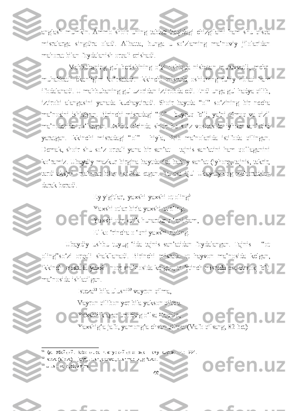 anglash   mumkin.   Ammo   shoir   uning   tabiati   haqidagi   chizgilami   ham   shu   qisqa
misralarga   singdira   oladi.   Albatta,   bunga   u   so‘zlaming   ma’noviy   jilolaridan
mahorat bilan foydalanish orqali erishadi.
                  Mahbubaning   gul   berishining   o‘zi   oshiqqa   nisbatan   muruvvatli,   mehr-
muhabbatli   ekanligini   ko‘rsatadi.   Ikkinchi   misrada   oshiqning   ruhiy   holati   ham
ifodalanadi. U mahbubaning gul uzoridan iztirobda edi. Endi unga gul hadya qilib,
iztirobi   alangasini   yanada   kuchaytiradi.   Shoir   baytda   “ol”   so‘zining   bir   necha
ma’nosini   ishlatgan.   Birinchi   misradagi   “ol”   -   buyruq   fe’li,   ya’ni   olmoq   va   qizil
ma’nolarida   qo‘langan.   Ushbu   o‘rinda   shoir   bu   so‘z   vositasida   iyhom   san’atini
yaratgan.   Ikkinchi   misradagi   “ol”   -   hiyla,   firib   ma’nolarida   istifoda   qilingan.
Demak,   shoir   shu   so‘z   orqali   yana   bir   san’at   –   tajnis   san’atini   ham   qo'llaganini
ko‘ramiz. Ubaydiy mazkur  birgina baytda 4ta badiiy san’at  (iyhom, tajnis, takrir,
tardi   aks)ni     mahorat   bilan   istifoda   etgan.   Bu   esa   Qul   Ubaydiyning   mahoratidan
darak beradi. 
                              Ey yigitlar,  yaxshi-yaxshi ot oling 51
 
                     Yaxshi otlar birla yaxshi ot oling.
                      Yaxshi otmoqlik hunardur o ‘qni ham,
                       El ko ‘rincha o ‘qni yaxshi otoling.
              Ubaydiy   ushbu   tuyug   ‘ida   tajnis   san’atidan   foydalangan.   Tajnis       “ot
oling”so‘zi   orqali   shakllanadi.   Birinchi   misrada   ot   hayvon   ma’nosida   kelgan,
ikkinchi misrada yaxshi nom ma’nosida kelgan, to ‘rtinch misrada esa otmoq fe’li
ma’nosida ishlatilgan.
                     Isteza 52
 bila ulusni 53
 vayron qilma, 
                     Vayron qilibon yer bila yakson qilma.
                     Yaxshilik agar umiding o‘lsa Haqdin,
                     Yaxshig‘a jafo, yamong‘a ehson qilma. (Vafo qilsang, 82-bet)
51
  Қул   Убайдий .  Вафо қилсанг. «Туркий девон»дан намуналар». - Т.: 1994.
52
  Isteza (siteza) – jang, urush, adovat, dushmanlik, g ‘azab.
53
  Ulus – xalq, el, omma.
40 