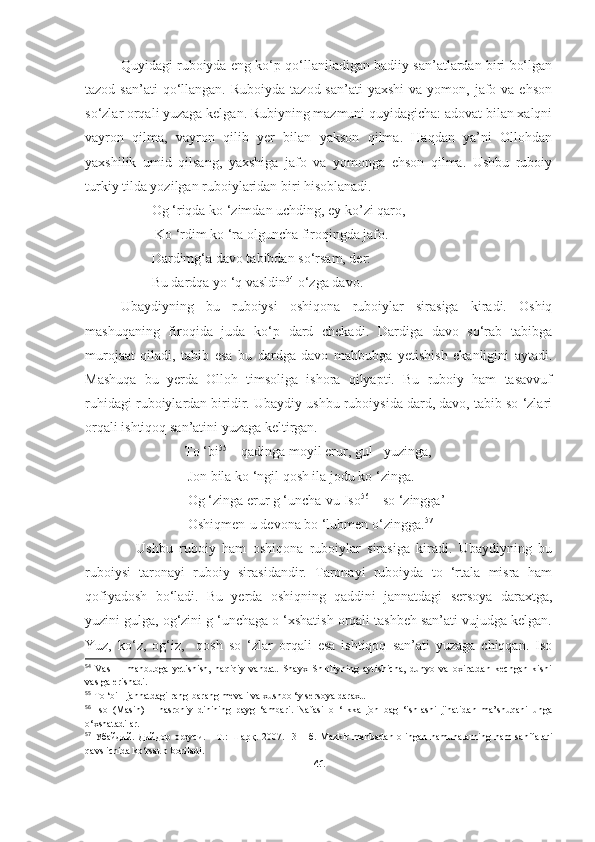 Quyidagi ruboiyda eng ko‘p qo‘llaniladigan badiiy san’atlardan biri bo‘lgan
tazod  san’ati  qo‘llangan.  Ruboiyda  tazod san’ati  yaxshi  va  yomon, jafo va  ehson
so‘zlar orqali yuzaga kelgan. Rubiyning mazmuni quyidagicha: adovat bilan xalqni
vayron   qilma,   vayron   qilib   yer   bilan   yakson   qilma.   Haqdan   ya’ni   Ollohdan
yaxshilik   umid   qilsang,   yaxshiga   jafo   va   yomonga   ehson   qilma.   Ushbu   ruboiy
turkiy tilda yozilgan ruboiylaridan biri hisoblanadi.
                   Og ‘riqda ko ‘zimdan uchding, ey ko’zi qaro,
                    Ko ‘rdim ko ‘ra olguncha firoqingda jafo.
                   Dardimg‘a davo tabibdan so‘rsam, der:
                   Bu dardqa yo ‘q vasldin 54
 o‘zga davo.
  Ubaydiyning   bu   ruboiysi   oshiqona   ruboiylar   sirasiga   kiradi.   Oshiq
mashuqaning   firoqida   juda   ko‘p   dard   chekadi.   Dardiga   davo   so‘rab   tabibga
murojaat   qiladi,   tabib   esa   bu   dardga   davo   mahbubga   yetishish   ekanligini   aytadi.
Mashuqa   bu   yerda   Olloh   timsoliga   ishora   qilyapti.   Bu   ruboiy   ham   tasavvuf
ruhidagi ruboiylardan biridir. Ubaydiy ushbu ruboiysida dard, davo, tabib so ‘zlari
orqali ishtiqoq san’atini yuzaga keltirgan.
To ‘bi 55
 – qadinga moyil erur, gul - yuzinga, 
     Jon bila ko ‘ngil qosh ila jodu ko ‘zinga.
     Og ‘zinga erur g ‘uncha-vu Iso 56
 – so ‘zingga’
     Oshiqmen-u devona bo ‘lubmen o‘zingga. 57
                Ushbu   ruboiy   ham   oshiqona   ruboiylar   sirasiga   kiradi.   Ubaydiyning   bu
ruboiysi   taronayi   ruboiy   sirasidandir.   Taronayi   ruboiyda   to   ‘rtala   misra   ham
qofiyadosh   bo‘ladi.   Bu   yerda   oshiqning   qaddini   jannatdagi   sersoya   daraxtga,
yuzini gulga, og‘zini g ‘unchaga o ‘xshatish orqali tashbeh san’ati vujudga kelgan.
Yuz,   ko‘z,   og‘iz,     qosh   so   ‘zlar   orqali   esa   ishtiqoq   san’ati   yuzaga   chiqqan.   Iso
54
  Vasl   –   mahbubga   yetishish,   haqiqiy   vahdat.   Shayx   Shibliyning   aytishicha,   dunyo   va   oxiratdan   kechgan   kishi
vaslga erishadi.
55
  To ‘bi - jannatdagi rang-barang mevali va xushbo ‘y sersoya daraxt.
56
  Iso   (Masih)   –   nasroniy   dinining   payg   ‘ambari.   Nafasi   o   ‘likka   jon   bag   ‘ishlashi   jihatidan   ma’shuqani   unga
o‘xshatadilar.
57
  Убайдий.   Дийдор   орзуси.  -   Т.:   Шарқ.  2007.     31-   б .  Mazkir   manbadan   olingan   namunalarning   ham   sahifalari
qavs ichida ko‘rsatib boriladi.
41 