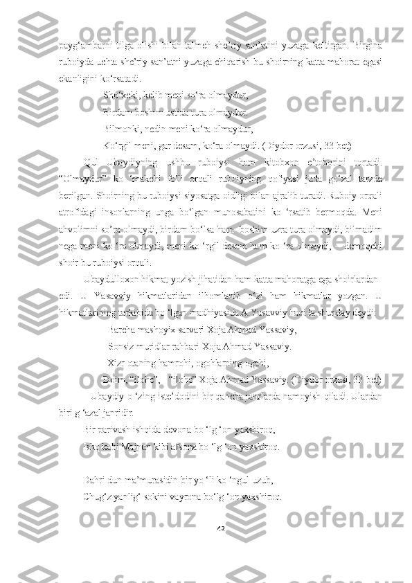 payg‘ambarni   tilga  olishi   bilan  talmeh   she’riy  san’atini   yuzaga   keltirgan.   Birgina
ruboiyda uchta she’riy san’atni yuzaga chiqarish bu shoirning katta mahorat egasi
ekanligini ko‘rsatadi.
Sho‘xeki, kelib meni so‘ra olmaydur,
Birdam boshim ustida tura olmaydur.
Bilmonki, nedin meni ko‘ra olmaydur,
Ko‘rgil meni, gar desam, ko‘ra olmaydi. (Diydor orzusi, 33-bet)
Qul   Ubaydiyning   ushbu   ruboiysi   ham   kitobxon   e’toborini   tortadi.
“Olmaydur”   ko   ‘makchi   fe’li   orqali   ruboiyning   qofiyasi   juda   go‘zal   tarzda
berilgan. Shoirning bu ruboiysi siyosatga oidligi bilan ajralib turadi. Ruboiy orqali
atrofidagi   insonlarning   unga   bo‘lgan   munosabatini   ko   ‘rsatib   bermoqda.   Meni
ahvolimni so’ra olmaydi, birdam bo‘lsa ham  boshim uzra tura olmaydi, bilmadim
nega meni ko ‘ra olmaydi, meni ko ‘rgil desam  ham ko ‘ra olmaydi, -   demoqchi
shoir bu ruboiysi orqali. 
Ubaydulloxon hikmat yozish jihatidan ham katta mahoratga ega shoirlardan 
edi.   U   Yasavviy   hikmatlaridan   ilhomlanib   o‘zi   ham   hikmatlar   yozgan.   U
hikmatlarining tarkibida bo ‘lgan madhiyasida A.Yasavviy haqida shunday deydi:  
         Barcha mashoyix sarvari Xoja Ahmad Yassaviy,
Sonsiz muridlar rahbari Xoja Ahmad Yassaviy.
                    Xizr otaning hamrohi, ogohlarning ogahi,
Doim, “ilohe”, - “ilohe” Xoja Ahmad Yassaviy. (Diydor orzusi, 33-bet)
            Ubaydiy o ‘zing iste’dodini bir qancha janrlarda namoyish qiladi. Ulardan
biri g ‘azal janridir.
                  Bir parivash ishqida devona bo ‘lg ‘on yaxshiroq,
                  Ishq kabi Majnun kibi afsona bo ‘lg ‘on yaxshiroq.
                  Dahri dun ma’murasidin bir yo ‘li ko ‘ngul uzub,
                  Chug‘z yanlig‘ sokini vayrona bo‘lg ‘on yaxshiroq.
                      
42 