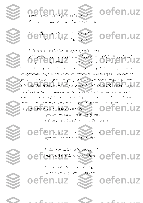                   Savmaa tarkin qilib, mayxona sori boru ko ‘r
                  Kim harifi sog‘aru paymona bo ‘lg ‘on yaxshiroq.
                  Oshno qilg ‘on balog ‘a bizni aql- u xush yetar,
                  Emdi aql-u xushdin begona bo ‘lg ‘on yaxshiroq.
                 Yo ‘q turur bir shodlig ‘im, so ‘ngida g ‘am bo ‘lmasa,
                 Ey Ubaydiy, g ‘am bila hamxona bo ‘lg ‘on yaxshiroq. (Vafo qilsang, 68-bet)
Ubaydulloxoning     “Yaxshiroq”   g   ‘azali   tasavvuf   ruhidagi   g   ‘azallarida
hisoblanadi. Bu g ‘azalda shoir shunday demoqchi: bir go ‘zalning ishqida devona
bo‘lgan yaxshi, majnun kabi afsona bo‘lgan yaxshi. Ikkinch baytida dunyodan bir
yo   ‘la   ko   ‘ngil   uzib   vayrona   bo‘lgan   yaxshi.   Uchinchi   baytida   mayxonaga   borib
ko‘r   undan   ko   ‘ra   paymona   bo   ‘lgan   yaxshi.   To   ‘rtinchi   baytida   oshino   qilgan
balog‘a   aql-u   xushim   yetadi,   undan   ko   ‘ra   aql-u   xushimdan   begona   bo   ‘iganim
yaxshiroq.   Oxirgi   baytida   esa   bir   xursandligimning   oxirida     g   ‘am   bo   ‘lmasa,
undan ko ‘ra g ‘am  bilan hamxona bo ‘lganim  yaxshiroq,-    dedi  shoir. G ‘azalda
Ubaydiy talmeh badiiy san’atidan foydalanadi.
                             Qaro ko ‘zim, ne balo bevafolig’aylarsen,
                             Ko‘zimdin o ‘t chiqorib, ko ‘z qarolig ‘ aylarsen.
                             O‘zung degondek etibsen ulusni, ey badxu,
                             Ajab farog ‘at ila podsholig ‘ aylarsen.
                             Mudom savmaada may icharsen, ey zohid,
                             Hamisha el qoshida porsolig ‘ aylarsen.
                             Meni shikastag ‘akim ayla oshnolig ‘in,
                             Raqiblargana ko’p oshnolig ‘ aylarsen.
43 