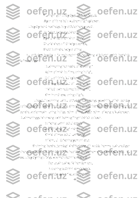                             Yuzingni goh Ubaydiyga, goh ko ‘zguda – 
                             Ayon qilib ne balo xudnamolig ‘ aylarsen.
Ubaydiy pand-nasihatga boy qit’alar ham yozadi.
                  Do ‘stlar, ixtiyor gulshanda
                  Ayshu ishrat bila nishon qiling.
                  Chunki shart o ‘ldi ixtiyot etmak,
                  Sharti borincha ixtiyor qiling.
        Bu   qit’ada   Ubaydiy   o   ‘z   mahoratini   do   ‘stlikning   sifatlarini   ochib   berishda
ko‘rsata olgan. 
Dushmaning har necha qilsa zorlig ‘
                              Rahm qilmish bo ‘lma oning holig’,
                              Qol-u qili birla kul aylar seni,
                              Bo’lmag ‘il sen kul qil-u qolig ‘a.
                              Tishladi oxir nadomat bormog ‘in,
                              Kim inondi ersa oning olig ‘a.
                    Ubaydulloxonning   ushbu   qit’asida   dushmanga   yaxshilik   qilish   qanday
oqibatlarga olib  kelishi haqida juda chiroyli jumlalar berilgan. Senga dushmaning
qancha   zorlanmasin   uning   holiga   rahm   qilma.   Agar   rahm   qilsang   afsuslanasan.
Dushmaningga ishonsang oxiri barmog ‘ingni tishlab qolasan.
                             Do ‘sting uzrini qabul etmak
                              Do ‘stlikning ulug‘ nishoni erur,
                              Kimki qilmas qabul uzri aning
                              Bilkim, ul  do‘stning yamoni erur.
                  Shoirning   barcha   janrdagi   she’rlarining   tili   sodda   hamma   tushunadigan
ohangda yozilgan. Yuqoridagi do ‘st haqidagi qit’asi ham shular sirasiga kiradi. Bu
esa Ubaydiyning o ‘ziga xos mahoratini ko ‘rsatadi.                                      
                                  Gar urush tushsa iki hamdam aro,
                                  Bot aning tadbirini etmak kerak.
                                   Biridin ayb o ‘lsa zohir , ul biri – 
44 