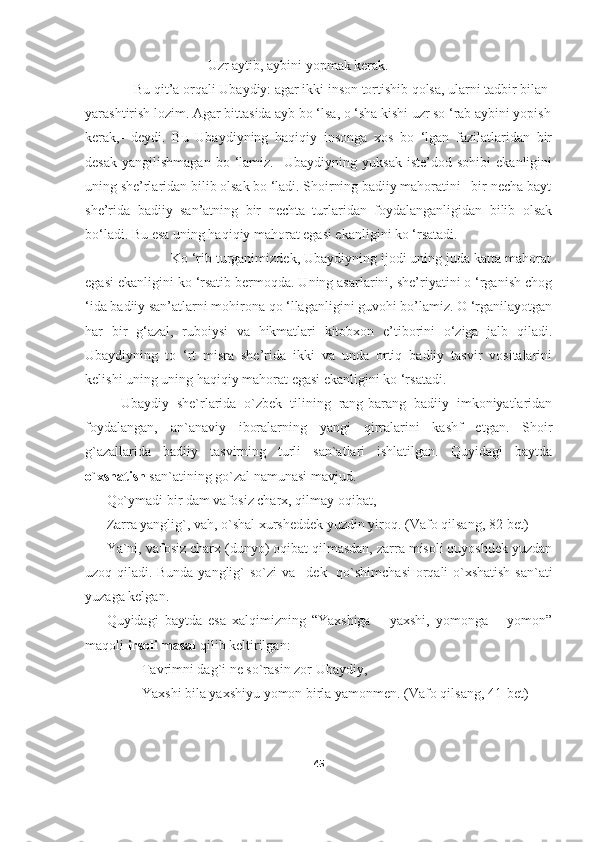                                    Uzr aytib, aybini yopmak kerak.
              Bu qit’a orqali Ubaydiy: agar ikki inson tortishib qolsa, ularni tadbir bilan
yarashtirish lozim. Agar bittasida ayb bo ‘lsa, o ‘sha kishi uzr so ‘rab aybini yopish
kerak,-   deydi.   Bu   Ubaydiyning   haqiqiy   insonga   xos   bo   ‘lgan   fazilatlaridan   bir
desak   yangilishmagan   bo   ‘lamiz.     Ubaydiyning   yuksak   iste’dod   sohibi   ekanligini
uning she’rlaridan bilib olsak bo ‘ladi. Shoirning badiiy mahoratini   bir necha bayt
she’rida   badiiy   san’atning   bir   nechta   turlaridan   foydalanganligidan   bilib   olsak
bo‘ladi. Bu esa uning haqiqiy mahorat egasi ekanligini ko ‘rsatadi. 
                      Ko ‘rib turganimizdek, Ubaydiyning ijodi uning juda katta mahorat
egasi ekanligini ko ‘rsatib bermoqda. Uning asarlarini, she’riyatini o ‘rganish chog
‘ida badiiy san’atlarni mohirona qo ‘llaganligini guvohi bo’lamiz. O ‘rganilayotgan
har   bir   g‘azal,   ruboiysi   va   hikmatlari   kitobxon   e’tiborini   o‘ziga   jalb   qiladi.
Ubaydiyning   to   ‘rt   misra   she’rida   ikki   va   unda   ortiq   badiiy   tasvir   vositalarini
kelishi uning uning haqiqiy mahorat egasi ekanligini ko ‘rsatadi.
Ubaydiy   she`rlarida   o`zbek   tilining   rang-barang   badiiy   imkoniyatlaridan
foydalangan,   an`anaviy   iboralarning   yangi   qirralarini   kashf   etgan.   Shoir
g`azallarida   badiiy   tasvirning   turli   san`atlari   ishlatilgan.   Quyidagi   baytda
o`xshatish  san`atining go`zal namunasi mavjud.
Qo`ymadi bir dam vafosiz charx, qilmay oqibat,
Zarra yanglig`, vah, o`shal xursheddek yuzdin yiroq.  (Vafo qilsang, 82-bet) 
Ya`ni, vafosiz charx (dunyo) oqibat qilmasdan, zarra misoli quyoshdek yuzdan
uzoq qiladi.   Bunda yanglig` so`zi va –dek     qo`shimchasi  orqali o`xshatish san`ati
yuzaga kelgan. 
Quyidagi   baytda   esa   xalqimizning   “Yaxshiga   –   yaxshi,   yomonga   –   yomon”
maqoli  irsoli masal  qilib keltirilgan:
Tavrimni dag`i ne so`rasin zor Ubaydiy,
Yaxshi bila yaxshiyu yomon birla yamonmen.  (Vafo qilsang, 41-bet)
45 