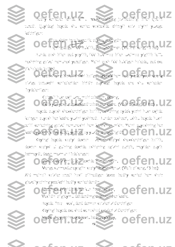 Badiiy   san`atlar   ichida   laff-u   nashr   o`zining   jozibadorligi   bilan   ajralib
turadi.   Quyidagi   baytda   shu   san`at   vositasida   chiroyli   so`z   o`yini   yuzaga
keltirilgan:
To tushtim iroq hasrat ila qosh-u qadingdin,
Hajringda gah ikki bukilib, gah uzalurmen.  (Vafo qilsang, 42-bet)
Bunda   qosh   bilan   qad   yoyilib,   ikki   bukilmoq   bilan   uzalmoq   yig`ilib   laffu
nashrning   go`zal   namunasi   yaratilgan.   Ya`ni   qosh   ikki   bukilgan   holatda,   qad   esa
tik holatda bo`ladi.
Jonlantirishning bir ko`rinishi bo`lgan   tashxis   ham badiiy adabiyotning eng
o`ziga   tortuvchi   san`atlaridan   biridir   quyidagi   baytda   ana   shu   san`atdan
foydalanilgan:
Ko`rgali husn avji uzra, mohi tobonim, sening,
Kelib yuz yoshurur xurshedi tobon har kecha.  (Vafo qilsang, 43-bet)
Baytda   quyosh   shaxslantirilgan   bo`lib,   oshiqning   oydek   yorini   husn   avjida
ko`rgan   quyosh   har   kecha   yuzini   yashiradi.   Bundan   tashqari,   ushbu   baytda   husni
ta`lil   san`atining   go`zal   namunasini   ham   ko`rish   mumkin.   Ya`ni   quyoshning   har
kecha yashirinishiga sabab yorning oy yuzini ko`rganligidir.
Keyingi   baytda   soqiyi   davron   -   zamon   soqiysi   shaxslantirilgan   bo`lib,
davron   soqiysi   ul   gulning   davrida   oshiqning   og`zini   quritib,   mayidan   quyib
bermaydi, degan mazmun ifodalangan:
Qurutib og`zimni ul gul davrida bilmon nedin,
Manga sunmasdur ayog`in soqiyi davron hanuz.  (Vafo qilsang, 45-bet)
Zid   ma`noli   so`zlar   orqali   hosil   qilinadigan   tazod   badiiy   san`ati   ham   shoir
g`azaliyotining yetakchi badiiy san`atidandir:
Tortamen ummid bila har kun firoqi dardini,
Vaslidin qilg`aymu debdardimg`a darmon har kecha.
Baytda firoq – vasl, dard-darmon so`zlari zidlantirilgan
Keyingi baytda esa shod va noshod so`zlari zidlantirilgan:
Necha ul oy jonimizg`a javru bedod aylagay,
46 