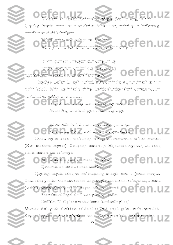 O`zgalarni shod aylab bizni noshod aylagay.  (Vafo qilsang, 48-bet)
Quyidagi   baytda   mehru   vafo   so`zlariga   jafovu   javr,   mehri   yo`q   birikmasiga
mehribon so`zi zid keltirilgan:
Xoh qil mehru vafo, xohi jafovu javr ham,
Mehri yo`q mahvashlar ichra mehribonimsen mening…
Ohkim g`am selidin vayron erur ko`nglum uyi
Emdi ul vayronani kim bo`lg`ay obod aylagay – 
baytida vayron va obod so`zlari qarshilantirilgan.
Ubaydiy g`azallarida Layli, Farhod, Xizr, ko`pincha Majnun timsoli   talmeh
bo`lib  keladi. Oshiq  Laylimisol   yorining  davrida  shunday  ishqni   ko`rsatsinki,  uni
na Farhod va na Majnun qila oladi:
Ishqi ish andoq qilay davringda, ey Laylivashim,
Ne oni Majnun qila olgay, ne Farhod aylagay.
Sabzai xattin ko`rub, dermenki, bersam jon anga,
Kim xatidur Xizru manzil chashmai hayvon anga.
Ushbu   baytda   tanosib   san`atining   ham   go`zal   namunasini   ko`rish   mumkin
(Xizr,   chashmai   hayvon).   Oshiqning   bechoraligi   Majnundan   ziyoddir,   uni   oshiq
oldida bechora deb bo`lmaydi:
Majnundin erur besaru somonlig`im afzun,
Qoshimda oni besaru somon desa bo`lmas.
Quyidagi   baytda   oshiq   va   ma`shuqaning   chiroyli   savol-u   javob i   mavjud.
Unda oshiq yoridan shomdek sochini tongdek yuzidan olishini so`raganda, u kecha
(soch) kunduz(yuz)dan yiroq bo`lmagan, deb javob beradi:
Shomdek zulfingni olg`il subh yuzdin, - dedim,
Dedikim: “Bo`lg`on emasdur kecha-kunduzdin yiroq”.
Mumtoz   she`riyatda   o`zakdosh   so`zlarni   qo`llash   orqali   go`zal   san`at   yaratiladi.
Keyingi baytda ana shunday  ishtiqoq  san`atining namunalarini ko`rish mumkin:
47 