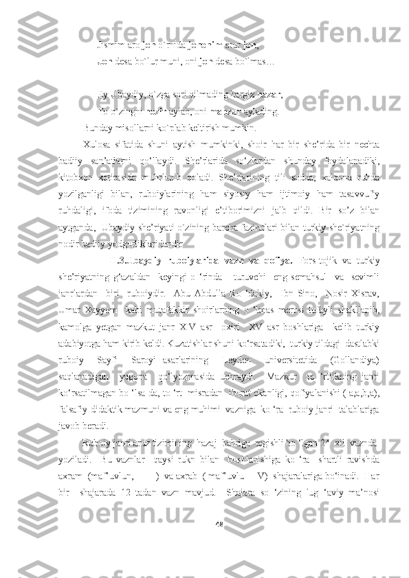 Jismim aro  jon  o`rnida  jononim  erur  jon ,
Jon  desa bo`lur muni, oni  jon  desa bo`lmas…
Ey Ubaydiy, o`zga sori qilmading hargiz  nazar ,
To o`zingni  nozir  aylab, oni  manzur  aylading. 
Bunday misollarni ko`plab keltirish mumkin.
Xulosa   sifatida   shuni   aytish   mumkinki,   shoir   har   bir   she’rida   bir   nechta
badiiy   san’atlarni   qo‘llaydi.   She’rlarida   so‘zlardan   shunday   foydalanadiki,
kitobxon   xotirasida   muhrlanib   qoladi.   She’rlarining   tili   sodda,   xalqona   ruhda
yozilganligi   bilan,   ruboiylarining   ham   siyosiy   ham   ijtimoiy   ham   tasavvufiy
ruhdaligi,   ifoda   tizimining   ravonligi   e’tiborimizni   jalb   qildi.   Bir   so’z   bilan
aytganda,    Ubaydiy she’riyati o`zining barcha fazilatlari bilan turkiy she`riyatning
nodir badiiy yodgorliklaridandir
                  II.3.Ubaydiy   ruboiylarida   vazn   va   qofiya.   Fors-tojik   va   turkiy
she’riyatning   g‘azaldan     keyingi   o   ‘rinda       turuvchi     eng   semahsul     va     sevimli
janrlardan     biri     ruboiydir.     Abu   Abdulla   Ro   ‘dakiy,     Ibn   Sino,     Nosir   Xisrav,
Umar   Xayyom     kabi   mutafakkir   shoirlarning   o   ‘lmas   merosi   tufayli   shakllanib,
kamolga   yetgan   mazkut   janr   XIV   asr     oxiri     XV   asr   boshlariga     kelib   turkiy
adabiyotga ham kirib keldi. Kuzatishlar shuni ko‘rsatadiki,  turkiy tildagi  dastlabki
ruboiy     Sayfi     Saroyi   asarlarining     Leyden     universitetida     (Gollandiya)
saqlanadigan     yagona     qo‘lyozmasida   uchraydi.     Mazkur     to   ‘rtlikning   janri
ko‘rsatilmagan bo ‘lsa-da, to ‘rt  misradan  iborat ekanligi, qofiyalanishi ( a,a,b,a),
falsafiy-didaktik mazmuni va eng muhimi  vazniga  ko ‘ra  ruboiy janri  talablariga
javob beradi. 
          Ruboiy janri aruz tizimining  hazaj  bahriga  tegishli bo ‘lgan 24  xil  vaznda 
yoziladi.     Bu   vaznlar     qaysi   rukn   bilan     boshlanishiga   ko   ‘ra     shartli   ravishda
axram  (maf’uvlun,  - - - )  va axrab  ( maf’uvlu - - V)  shajaralariga bo‘inadi.  Har
bir     shajarada   12   tadan   vazn   mavjud.     Shajara   so   ‘zining   lug   ‘aviy   ma’nosi
48 