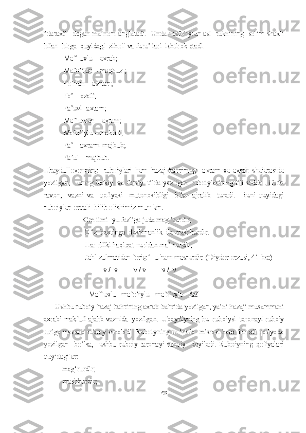 “daraxt”   degan ma’noni anglatadi.   Unda mafo’iylun asl   ruknining   solim shakli
bilan  birga  quyidagi  zihof  va furu’ lari  ishtirok etadi.  
           Maf’ uvlu – axrab; 
           Mafo’ilun – maqbuz ;
           Fo’ilun – ashtar ;
           Fo’ – azali;  
           Fa’uvl- axtam;
           Maf’uvlun – axram;
           Mafo’iylu – makfuf;
           Fa’ – axrami majbub;
           Fa’ul – majbub.
Ubaydulloxonning     ruboiylari   ham   hazaj   bahrining     axram   va   axrab   shajarasida
yozilgan,     uning turkiy   va forsiy   tilda yozilgan   ruboiylarining tili sodda , ifoda
ravon,     vazni   va     qofiyasi     mutonosibligi     bilan   ajralib     turadi.     Buni   quyidagi
ruboiylar  orqali  bilib olishimiz mumkin. 
                     Kim ilmi- yu fazliga juda mag ‘rurdir,
  O ‘z  baxtinga  dushmanlik  ila mashhurdir.
                       Har dilki haqiqat nuridan ma’murdir,
                       Jahl zulmatidan forig ‘- u ham masrurdir. (Diydor orzusi, 41- bet )
      -  -  v /  v  -  -  v / v  -  -  v /  v   - 
                         Maf’uvlu   mafo’iylu   mafo’iylu   faal
      Ushbu ruboiy hazaj bahrining axrab bahrida yozilgan, ya’ni hazaji musammani
axrabi makfufi ajabb vaznida  yozilgan.  Ubaydiyning bu  ruboiysi  taronayi ruboiy
turiga mansub ruboiy sanaladi. Ruboiyning to ‘rtala  misrasi ham  bir xil qofiyada
yozilgan     bo‘lsa,     ushbu   ruboiy   taronayi   ruboiy     deyiladi.   Ruboiyning   qofiyalari
quyidagilar:
- mag‘rurdir;
-    mashhurdir;
49 