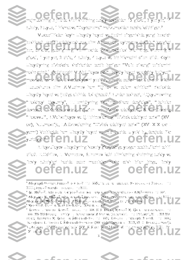 majmuasining   3-jildida   shoh-shoirning   turkiy   devonidan   15   g’azal,   2   yor-yor,   14
ruboiy, 3 tuyuq, 1 hikmat va “Gayratnoma” manzumasidan parcha keltirilgan. 3
Mustaqillikdan   keyin   Ubaydiy   hayoti   va   ijodini   o’rganishda   yangi   bosqich
boshlandi. Taniqli adabiyotshunos olim Abduqodir Hayitmetov dastlab “Farog’ati
bor,   do’stlar,   gadolig’ning”   nomi   ostida   kirish   maqolasi   bilan   birga   shoirning   6
g’azal,   1   yor-yor,   2   qit’a,   4   ruboiy,   4   tuyuq   va   bir   hikmatini   e’lon   qildi.   Keyin
Ubaydiyning   o’zbekcha   she’rlaridan   tartib   berilgan   “Vafo   qilsang”   to’plamini
nashr ettirdi. 4
  Tadqiqotchi M.Abdullayev esa “Ubaydiy hayoti va adabiy faoliyati”
mavzuida nomzodlik dissertatsiyasini yoqladi, u haqda qator maqolalar elon qildi. 5
Huquqshunos   olim   Z.Muqimov   ham   “Qilich   va   qalam   sohiblari“   risolasida
Ubaydiy hayoti va ijodiga alohida fasl ajratadi. 6
 Bundan tashqari, P.Qayumovning
“Taskirayi   Qayumiy”,   H.Homidiyning   “Ko’hna   Sharq   darg’alari”,   “Daholar
davrasi”,   H.Karomatovning   “Qur’on   va   o‘zbek   adabiyoti”,   N.Komilovning
“Tasavvuf”,   B.Valixo’jayev   va   Q.Tohirovlarning   “O’zbek   adabiyoti   tarixi”   (XVI
asr),   N.Jumaxo‘ja,   I.Adizovalarning   “O‘zbek   adabiyoti   tarixi”   (XVI-XIX   asr   I
yarmi)   kitoblarida   ham   Ubaydiy   hayoti   va   ijodi   haqida   u   yoki   bu   darajada   fikr
yuritilgan. 7
 
B.Fayzullayev Ubaydiyning Navoiy g’azallariga yozgan tatabbu’larini tahlil
qiladi.   E.Ochilov,   I.   Mannopov,   S.Inomov   kabi   olimlarning   shoirning   turkiy   va
forsiy   ruboiylari   haqida   qator   maqolalar   nashr   etish   bilan   birga,   forsiy
3
  Абдурауф Фитрат.   Яссавий ким эди?   - T.: 1995 .;   Танланган асарлар. Уч жилдлик .2-жилд. – Т .:
2000.;   Яссавий мактаби шоирлари.   –  T . : 2000 .
4
  Қул Убайдий. Вафо қилсанг. «Туркий девон»дан намуналар. Нашрга таёрловчи А.Ҳайитметов -Т.: 1994.
5
  Абдуллаев   М.   Убайдий   ҳаёти   ва   адабий   фаолияти.   Номзодлик   диссерта ц ияси   автореферати.   –   Т .:   2000.;
Абдуллаев М. Убайдий номалари. // “Ўзбек тили ва адабиёти”. 2000. 1-сон, 45-48-бетлар.
6
 Муқимов З. Қилич ва Қалам соҳиблари, - Самарқанд. 1996.
7
  Қаюмов П. Тазкираи Қаюмий. 1-жилд. - Т.: 1998. 50-51-бетлар; Ҳомидий Ҳ. Кўҳна Шарқ дарғалари. - Т.:
1999.   229-235-бетлар.;     Homidiy   H.   Daholar   davrasi. //   Shoh   va   ijod   tanosibi.   –   T.:   O‘qituvchi,   2011.   232-237-
betlar.;   Кароматов   Ҳ.   Қуръон   ва   ўзбек   адабиёти.   -Т.:   1993.;   Комилов   Н.   Тасаввуф.   2-китоб.   -   Т.:   1999.;
Валихўжаев Б.. Тоҳиров Қ. Ўзбек адабиёти тарихи (XVI аср). - Самарқанд – 2002, 92-101-бетлар.; Jumaxo‘ ja
N., Adizova I. O‘zbek adabiyoti tarixi (XVI-XIX asr I yarmi) / darsiik/. -T.: Innovatsiya-Ziyo, 2020. 137-
154- betlar.
5 