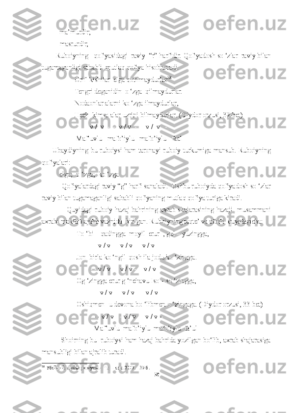 - ma’murdir;
-    masrurdir;
Ruboiyning   qofiyasidagi  raviy  “r” harfidir. Qofiyadosh so ‘zlar  raviy bilan
tugamaganligi sababli  mutlaq qofiya hisoblanadi. 
                   Orif  kishilar  elga qotilmaydurlar 58
                   Tengri deganidin  o ‘zga  qilmaydurlar.
                   Nodaonlar alarni ko ‘zga ilmaydurlar,
                   Hech  kimsa alar uzrini bilmaydurlar. (Diydor orzusi, 39- bet )
 -  -  v /  v  -  -  v / v  -  -  v /  v   - 
                    Maf’uvlu   mafo’iylu   mafo’iylu   faal
         Ubaydiyning bu ruboiysi ham taronayi ruboiy turkumiga mansub. Ruboiyning
qofiyalari: 
- elga;  o ‘zga;  ko ‘zga
           Qofiyalardagi raviy “g” harfi sanaladi.  Ushbu ruboiyda qofiyadosh so ‘zlar
raviy bilan tugamaganligi sababli qofiyaning mutlaq qofiya turiga kiradi.
                     Quyidagi ruboiy hazaj bahrining axrab shajarasining hazaji   musammani
axrabi makfufi ajabb vaznida  bitilgan. Ruboiyning taqte’ va afoili  quyidagicha:
To ‘bi – qadingga  moyil  erur  , gul – yuzingga,
                  - - v / v - - v / v - - v / v –
                    Jon  birla ko ‘ngil  qosh ila jodu ko ‘zingga.
                       - - v / v - - v / v -  - v / v - 
         Og ‘zingga erur g ‘nchavu Iso – so ‘zingga,
                   - - v / v - - v / v - -  v / v - 
                    Oshiqmen- u devona bo ‘libmen o ‘zingaga. (Diydor orzusi, 33- bet )
                         - - v / v - - v / v - - v / v –
Maf’uvlu  mafo’iylu  mafo’iylu  fa’ul
          Shoirning bu  ruboiysi ham hazaj bahrida yozilgan bo‘lib, axrab shajarasiga
mansubligi bilan ajralib turadi. 
58
 Убайдий. Дийдор орзуси. - Т.: Шарқ. 2007. - 39 б.
50 