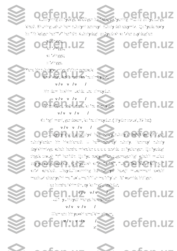             Ruboiyning qofiyasiga keladigan bo ‘lsak, qofiyaning  mutloq qofiya turiga
kiradi. Shuning uchun ham ruboiyni taronayi  ruboiy deb ataymiz.  Qofiyada raviy
bo ‘lib kelgan harf “z” harfidir. Ruboiydagi  qofiyadosh so ‘zlar quyidagilar:
- yuzingga;
- ko ‘zingga;
- so ‘zingga;
- o ‘zingga.
Yana bir ruboiy vazniga e’tibor qaratsak:                                
           Sho ‘xeki,  kelib meni so ‘ra olmaydur,
             - - v / v – v - / v - - - /  - 
      Bir  dam  boshim  ustida  ura  olmaydur.
             - - v / v – v - / v - - - / -
      Bilmonkim, nedin meni  ko ‘ra  olmaydur.
          - - v / v – v - / v - - - / - 
          Ko ‘rgil meni, gar desam, ko ‘ra olmaydur. (Diydor orzusi, 39- bet )
- - v / v – v - / v - - - / -
                  Ubaydiyning   bu   ruboiysi   ham   turkiy   ruboiylar   tarkibiga   kiritilgan
ruboiylardan   bir   hisoblanadi.   U   ham   taronayi   ruboiy.   Taronayi   ruboiy
deyishimizga   sabab   barcha   misralar   a-a-a-a   tarzida   qofiyalangan.   Qofiyadagi
tirgak   tovush   “r”   harfidir.   Qofiya   raviy   bilan   tugamaganligi   sababli   mutlaq
qoyiya   turiga   mansub.   Qofiyadosh   so‘z     “so‘ra”,   “ura”,   “ko   ‘ra”,   “ko   ‘ra   ”
so‘zi   sanaladi.   Ubaydulloxonning   bu   ruboiysi   hazaji   musammani   axrabi
maqbuzi abtar ya’ni maf’uvlu mafo’ilun mafo’iylun  fa’ vaznida bitilgan. 
                     Haq borcha ishimdin, ey ko ‘ngil, ogahdur,
                                         - - v / v – v / v - - -  / -
                         Lutfi- yu inoyati manga hamrahdur.
                             - - v / v – v -/ v - - - / -
                         Olam aro bir yaxshi amalkim qilsam,
                      - - v / v – v - / v – - -  / -
51 