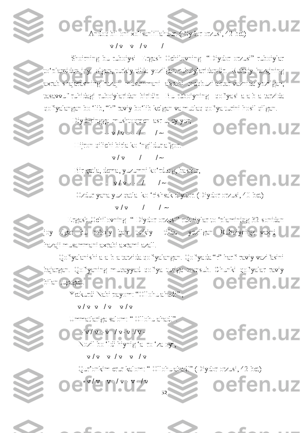                          Andoq bil oni xolisanlillahdur. (Diydor orzusi, 42- bet )
                      - - v / v – v - / v - - - / -
                  Shoirning   bu   ruboiysi     Ergash   Ochilovning     “Diydor   orzusi”   ruboiylar
to‘plamidan   joy    olgan,  turkiy  tilda   yozilgan  ruboiylaridandir.     Ruboiy   hazajning
axrab shajarasining   hazaji     musammani    axrabi    maqbuzi   abtar  vaznida  yozilgan,
tasavvuf   ruhidagi   ruboiylaridan   biridir.     Bu   ruboiyning     qofiyasi   a-a-b-a   tarzida
qofiyalangan bo ‘lib,  “h” raviy bo‘lib kelgan va  mutlaq qofiya turini hosil qilgan.
                Diydoringga  mushtoqmen  asr-u, ey yor,
                            - - v / v - - - / - - - / ~
                 Hijron qilichi birla ko ‘ngildur afgor.
                       - - v / v - - - / - - - / ~
                 Bir qatla, dema, yuzumni ko‘rdung, basdur,
                             - - v / v – - - / - - - / ~
                  Ozdur yana yuz qatla  ko ‘rishsak diydor. (Diydor orzusi, 40- bet )
                              - - v / v - - - / - - - /  ~
                     Ergash Ochilovning   “ Diydor orzusi” ruboiylar to ‘plamining 32-sonidan
joy   olgan   bu   ruboiy   ham   turkiy     tilda     yozilgan.   Ruboiyning   vazni   -
hazaji musammani axrabi axrami azall.
Qofiyalanishi a-a-b-a tarzida qofiyalangan. Qofiyada “r” harfi raviy vazifasini
bajargan.   Qofiyaning   muqayyad   qofiya   turiga   mansub.   Chunki   qofiyalar   raviy
bilan tugagan.
      Yetkurdi Nabi payom: “Ollohu ahad!” ,
      - - v / v- v - / v- - v / v-
      Ummatlariga salom: “ Ollohu ahad!”.
- - v / v – v - / v- v -/ v – 
 Nozil bo ‘ldi hiynig ‘a  ro ‘za oyi,
 - - v / v – v- / v – v - / v –
           Qur’onkim erur kalom: “ Ollohu ahad!” (Diydor orzusi, 42- bet )
         - - v / v – v - / v – v - / v –
52 