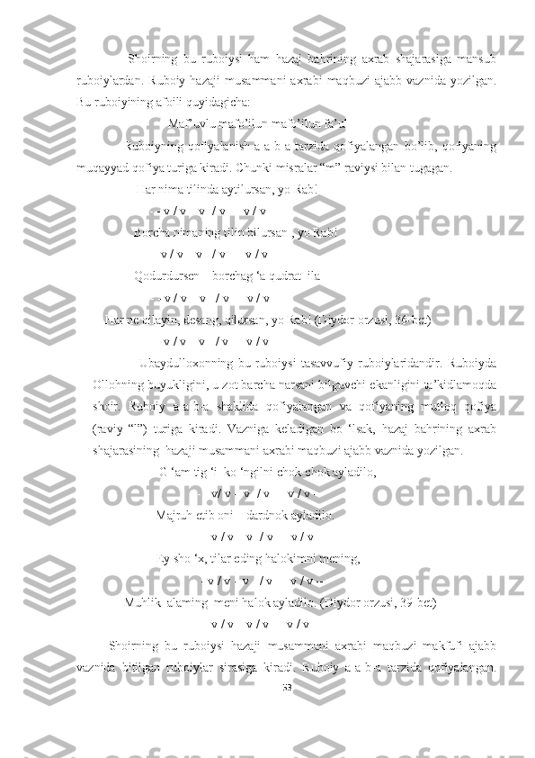                   Shoirning   bu   ruboiysi   ham   hazaj   bahrining   axrab   shajarasiga   mansub
ruboiylardan.   Ruboiy   hazaji   musammani   axrabi   maqbuzi   ajabb   vaznida   yozilgan.
Bu ruboiyining afoili quyidagicha: 
                             Maf’uvlu mafo’ilun mafo’ilun fa’ul
                    Ruboiyning   qofiyalanish   a-a-b-a   tarzida   qofiyalangan   bo’lib,   qofiyaning
muqayyad qofiya turiga kiradi. Chunki misralar “m” raviysi bilan tugagan. 
                   Har nima tilinda aytilursan, yo Rab!
                  - - v / v – v -/ v - - v / v -  
             Borcha nimaning tilin bilursan , yo Rab!
                 - - v / v – v - / v – - v / v –
        Qodurdursen – borchag ‘a qudrat  ila
             - - v / v – v - / v - - v / v –
         Har ne qilayin, desang, qilursan, yo Rab! (Diydor orzusi, 36- bet )
                  - - v / v – v - / v - - v / v -  
                    Ubaydulloxonning   bu   ruboiysi   tasavvufiy   ruboiylaridandir.   Ruboiyda
Ollohning buyukligini, u zot barcha narsani bilguvchi ekanligini ta’kidlamoqda
shoir.   Ruboiy   a-a-b-a   shaklida   qofiyalangan   va   qofiyaning   mutloq   qofiya
(raviy   “l”)   turiga   kiradi.   Vazniga   keladigan   bo   ‘lsak,   hazaj   bahrining   axrab
shajarasining  hazaji musammani axrabi maqbuzi ajabb vaznida yozilgan.  
                     G ‘am tig ‘i  ko ‘ngilni chok-chok ayladilo,
                            - - v/ v – v -/ v - - v / v – 
                    Majruh etib oni – dardnok ayladilo.
                            - - v / v – v -/ v - - v / v –
               Ey sho ‘x, tilar eding halokimni mening,
                                - - v / v – v - / v - - v / v –
               Muhlik  alaming  meni halok ayladilo. (Diydor orzusi, 39- bet )
                            - - v / v – v / v - - v / v –
Shoirning   bu   ruboiysi   hazaji   musammani   axrabi   maqbuzi   makfufi   ajabb
vaznida   bitilgan   ruboiylar   sirasiga   kiradi.   Ruboiy   a-a-b-a   tarzida   qofiyalangan.
53 