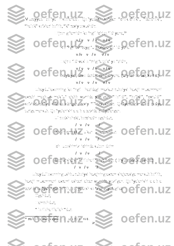 Muqayyad   qofiya   hisoblanadi.   Qofiyadosh   so‘zlar   “chok-chok”,   “dardnok”,
“halok” so‘zlari bo’lib, “k” raviy tovushdir.
                             Hijron g ‘amidin ko ‘ngil ichi to ‘ldi yana, 59
                                   - - v / v – v - / v - - v / v –
                                   Ko ‘ngil evi qayg ‘u maskani bo’ ldi yana.
                                   - - v /v – v - / v - - v / v –
                                   Hajr o ‘ldi vasl o ‘rnig ‘a tole’ yo ‘qidin,
                                   - - v / v – v - / v - - v / v –
                                   Naylayki, davo dardqa evruldi yana. (Diydor orzusi, 89- bet )
                                   - - v / v – v - / v - - v / v –
Ubaydullaxonning   ko   ‘ngil     haqidagi   mazkur   ruboiysi   hazaji   musammani
axrabi   maqbuzi   makfufi   ajabb   vaznida   yozilgan.   “To‘ldi”,   “bo’ldi”,   “evruldi”
so‘zlari   qofiya   sifatida   olingan,   raviy   “l”   tovushidir.   Qofiyaning   mutloq   qofiya
turiga mansub. Qofiyalanishi a-a-b-a tarzida qofiyalangan.
                             Ul podshoheki, borchadin ogahdur,
                                - - - / - v - / v - - -  / -
                             Bizdin emas tun- u kun- u hamrahdur.
                                - - - / - v - / v - - - / -
                             Ich- u toshimiz  ichinda sulton doim
                                - - - / - v - / v - - -  /-
                             Shohanshahi “ lo iloha illallah “ dur. (Diydor orzusi, 38- bet )
                               - - - / - v - / v - - - / -
       Ubaydulloxonning ushbu ruboiysi hazajning axram shajarasiga mansub bo‘lib,
hazaji   musammani   axrami   ashtari   abtar   vaznida   yozilgan.   Qofiyalanishi   a-a-b-a
tarzida qofiyalangan bo’lib, qofiyadosh so ‘zlar quyidagilar:
- Ogahdur;
- Hamrohdur;
- “ lo iloha illallah “dur.
59
 Убайдий. Дийдор орзуси. - Т.: Шарқ. 2007. - 89 б.
54 