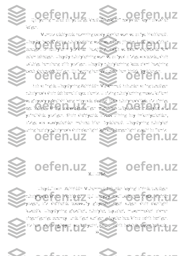 Qofiyaning mutlaq qofiya turiga kiradi. Chunki “h” raviysidan keyin tovushlar
kelgan.
                     Mumtoz adabiyotda nazmning asosiy qismlar vazn va qofiya hisoblanadi.
Ubaydiy   ham   o‘zining   ruboiylarining   vazn   va   qofiya   jihatiga   juda   katta   e’tibor
qaratgan.   U   ruboiylarini   yozishda     hazajning     axrab   va   axram   shajarasida   ham
qalam tebratgan. Ubaydiy ruboiylarining vazn va qofiyasi o ‘ziga xos tarzda, shoir
uslubiga   hamohang   qilib   yozilgan.   Ubaydiy   ruboiylarining   katta   qismi   hazajning
axrab shajarasida bitilgan. Qofiyaning har ikki turidan ham birdek foydalangan.
      Bob so ‘ngida Ubaydiyning Zahiriddin Muhammad Boburdan so ‘ng turadigan
ruboiynavis shoir deb bemalol ayta olamiz. U o‘zing ruboiylarining mavzu ko‘lami
va g‘oyaviy yo‘nalishi keng miqyosda ekanligi bilan ruboiynavislikda o‘z o‘rniga
ega   bo‘lgan.   Uning   tasavvufga   bo’lgan   muhabbati   tufayli   ko   ‘p   ruboiylari   shu
yo‘nalishda   yozilgan.   Shoir   she’riyatida   o‘zbek   tilining   boy   imkoniyatlaridan,
o‘ziga   xos   xussiyatlaridan   mahorat   bilan   foydalanadi.   Ubaydiyning   ruboiylari
uning haqiqiy ruboiynavis shoir ekanligini ko’rsatib berganligini guvohi bo ‘lamiz.
XULOSA
                 Ubaydulloxon   Zahiriddin Muhammad Boburdan keyingi o‘rinda turadigan
ruboiynavis     shoir     hisoblanadi.     Qul   Ubaydiy   taxallusida   ijod   qilgan,   she’rlar
yozgan,   o‘z   she’rlarida   tasavvufiy   g’oyalarni   ilgari   surgan   shoir   ekanligini
kuzatdik.   Ubaydiyning   g‘azallari,   ruboiylar,   tuyuqlari,   muxammaslari   qisman
o‘rganilganiga qaramay   unda ilgari  surilgan g ‘oyalar  batafsilroq ochib berilgan.
Biz ham   shoirning hayoti   va faoliyatini, ijodini   ochib berishda ozgina bo’lsada,
55 