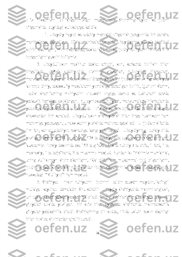 o   ‘z     hissamizni     qo   ‘shganimizdan     mamnunmiz.   Shoirning   hayoti     va   ijodini
o‘rganishda  quyidagi xulosalarga keldik:
                        1.   Ubaydiy   hayoti   va   adabiy   merosini   o‘rganish   jarayonida   bir   qancha
manbaalarga   tayanilgan.   O‘sha   manbaalar   asosida   Ubaydiyning   yuksak   iste’dod
sohibi ekanligini, mohir sarkarda, davlat ishlarini va ijodiy faoliyatini   birdek olib
borganligini guvohi bo‘lamiz. 
2.   Ubaydulloxon   mashhur   davlat   arbobi,   xon,   sarkarda   bo`lishi   bilan
birgalikda,   o`zbek   adabiyotida   o`zining   g`azallari,   ruboiylari,   hikmatlari,
manzumalari, tuyuqlari bilan nom qoldirgan yetuk bir ijodkordir. Uning she`riyati
ko`proq diniy, tasavvufiy masalalarni yoritishga qaratilgan bo`lib, Qur`oni Karim,
Hadisi   shariflarning   mohiyatini   o`quvchi   ongiga   tezroq   va   tushunarli   tarzda
yetkazib   berishga   asoslangan.   Bu   ayniqsa,   ruboiylari,   manzumalari,   hikmatlarida
yaqqol ko`zga tashlanadi. U ikki tilda – o‘zbek va fors-tojik tilida qalam tebratgan
shaxslardan   biri   sanaladi.   Ubaydullaxon   she’r   yozish   bilan   birga   husnixatni   ham
maromiga yetqazgan, u nasx xatini yozishda mahorat egasi edi.  U ijodkor sifatida
ilm-fan,   san-at,   adabiyot   ravnaqiga   keng   yo‘l   ochadi.     Ubaydiyning     turkiy   tilda
yozilgan   devonida   310   ta   g   ‘azal,   428   ta   ruboiy,11   ta   tuyuq   va   boshqa     janrlarni
kuzatamiz. Forsiy devonida esa 163 ta g ‘azal, 418 ta ruboiy 7 ta qit’a, 1 fard, 1 ta
masnaviy, 1 ta tarje’band, 3 ta muammo mavjud. Bundan ko ‘rishimiz mumkinki,
uning   zullisonayn   shoir   ekanligini,   ikki   tilda   ham   mukammal   ijod   qilganligini,
ijodining juda ko’p qismi ruboiylardan iborat ekanligini ko ‘ramiz.  Uning yagona
nusxadagi  “Kulliyot”i ham mavjud.  
3.   She’riyat   –   inson   ruhiyatini     botinini     talqin   etuvchi   maydon,   ko’ngil
mulkiga     sayohat     demakdir.   Shu   sababli     Ubaydiy   she’riyatida   insonni   anglash,
uni   tushunishga   da’vat   yetakchilik   qiladi.   Uning   she’rlari   pand-nasihat,     tasavvuf
g‘oyalari   aosida   yozilgan.   Bir   so‘z   bilan   aytganda   she’rlarida   insonparvarlik
g‘oyalar   yetakchilik   qiladi.   She’rlarining   tili   sodda,   ifoda   uslubi   ravon   ekanligi
bilan boshqa shoirlardan ajralib turadi. 
56 