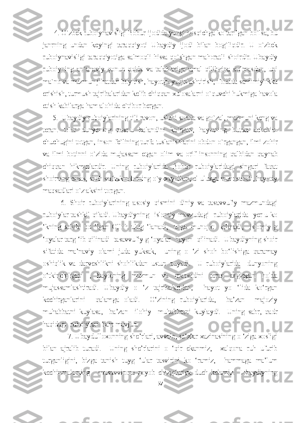       4. O`zbek ruboiynavisligi Bobur ijodida yangi bosqichga ko`tarilgan bo`lsa, bu
janrning   undan   keyingi   taraqqiyoti   Ubaydiy   ijodi   bilan   bog`liqdir.   U   o`zbek
ruboiynavisligi taraqqiyotiga salmoqli hissa qo`shgan mahoratli shoirdir. Ubaydiy
ruboiyning   an`anaviy   qonun-qoida   va   talablariga   amal   qilibgina   qolmasdan,   uni
ma`no va mazmun jihatdan boyitish, hayotga yaqinlashtirish, ifodada samimiylikka
erishish, turmush tajribalaridan kelib chiqqan xulosalarni o`quvchi hukmiga havola
etish kabilarga ham alohida e`tibor bergan. 
      5.     Ubaydiy ruboiylarining tili ravon, uslubi so d da va g o` zal, mazmuni keng va
teran.   Ular   dunyoning   past-u   balandini   k o` rgan,   h ayotning   butun   achchi q -
chuchugini totgan, inson fe`lining turfa tuslanishlarini obdon  o` rgangan, ilm i  zo h ir
va   ilm i   botin n i   o` zida   mujassam   etgan   olim   va   orif   insonning   q albidan   q aynab
chi qq an   h ikmatlardir.   Uning   ruboiylarida   Bobur   ruboiylaridagi   singari   faqat
shoirning emas, shoh va hukmdorning o`y-xayollari, el-ulusga munosabati, hayotiy
maqsadlari o`z aksini topgan. 
6.   Shoir   ruboiylarining   asosiy   qismini   diniy   va   tasavvufiy   mazmundagi
ruboiylar   tashkil  qiladi.  Ubaydiyning    islomiy   mavzudagi     ruboiylarida    yer-u  ko
‘kning   sohibi   bo   ‘lgan   Olloh   ulug   ‘lanadi,     unga   munojot     qilinadi,     islomiy   g
‘oyalar targ ‘ib qilinadi   tasavvufiy g ‘oyalar   bayon   qilinadi.   Ubaydiyning shoir
sifatida   ma’naviy   olami   juda   yuksak,     uning   o   ‘zi   shoh   bo‘lishiga   qaramay
oshiqlik   va   darveshlikni   shohlikdan   ustun   quyadi.     U   ruboiylarida     dunyoning
o‘tkinchiligini   ,   hayotning   mazmun   va   maqsadini   teran   anglagan   holda
mujassamlashtiradi.   Ubaydiy   o   ‘z   tajribalaridan,     hayot   yo   ‘lida   ko‘rgan
kechirganlarini     qalamga   oladi.     O‘zining   ruboiylarida,     ba’zan     majoziy
muhabbatni   kuylasa,     ba’zan     ilohiy     muhabbatni   kuylaydi.     Uning   sabr,   qadr
haqidagi  ruboiylari  ham mavjud. 
              7. Ubaydulloxonning she’rlari, avvalo, so‘zlar xazinasining o ‘ziga xosligi
bilan   ajralib   turadi.     Uning   she’rlarini   o   ‘qir   ekanmiz,     xalqona   ruh   ufurib
turganligini,   bizga   tanish   tuyg   ‘ular   tasvirini   ko   ‘ramiz,     hammaga   ma’lum
kechinmalarning       musavvirona   noyob   chizgilariga   duch   kelamiz.     Ubaydiyning
57 